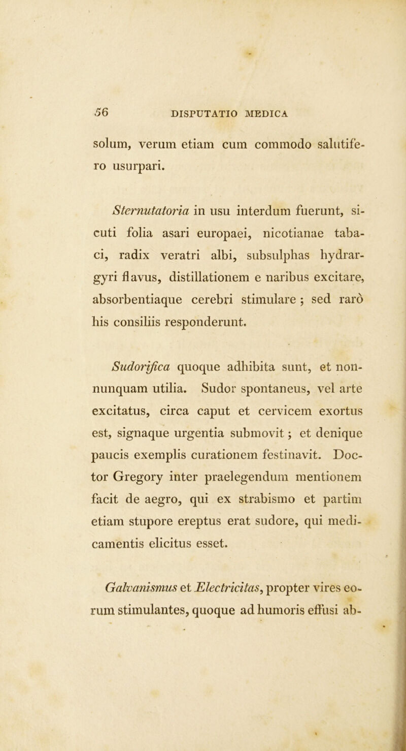 36 solum, verum etiam cum commodo salutife- ro usurpari. Sternutatoria in usu interdum fuerunt, si- cuti folia asari europaei, nicotianae taba- ci, radix veratri albi, subsulphas hydrar- gyri flavus, distillationem e naribus excitare, absorbentiaque cerebri stimulare ; sed raro his consiliis responderunt. Sudorifica quoque adhibita sunt, et non- nunquam utilia. Sudor spontaneus, vel arte excitatus, circa caput et cervicem exortus est, signaque urgentia submovit; et denique paucis exemplis curationem festinavit. Doc- tor Gregory inter praelegendum mentionem facit de aegro, qui ex strabismo et partim etiam stupore ereptus erat sudore, qui medi- camentis elicitus esset. Galvanismus et Electricitas^ propter vires eo- rum stimulantes, quoque ad humoris effusi ab-
