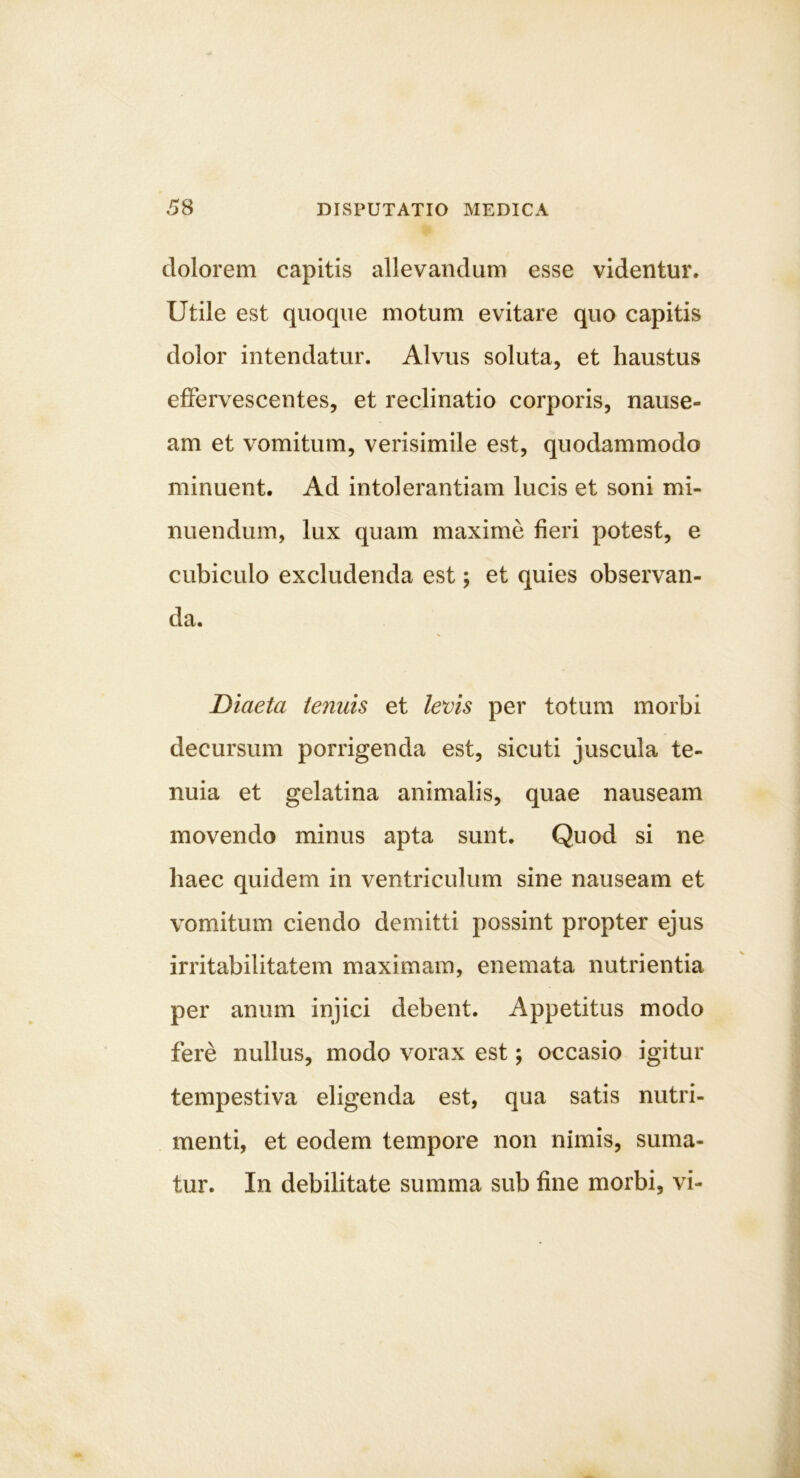 dolorem capitis allevandum esse videntur. Utile est quoque motum evitare quo capitis dolor intendatur. Alvus soluta, et haustus effervescentes, et reclinatio corporis, nause- am et vomitum, verisimile est, quodammodo minuent. Ad intolerantiam lucis et soni mi- nuendum, lux quam maxime fieri potest, e cubiculo excludenda est; et quies observan- da. Diaeta tenuis et levis per totum morbi decursum porrigenda est, sicuti juscula te- nuia et gelatina animalis, quae nauseam movendo minus apta sunt. Quod si ne haec quidem in ventriculum sine nauseam et vomitum ciendo demitti possint propter ejus irritabilitatem maximam, enemata nutrientia per anum injici debent. Appetitus modo fere nullus, modo vorax est; occasio igitur tempestiva eligenda est, qua satis nutri- menti, et eodem tempore non nimis, suma- tur. In debilitate summa sub fine morbi, vi-