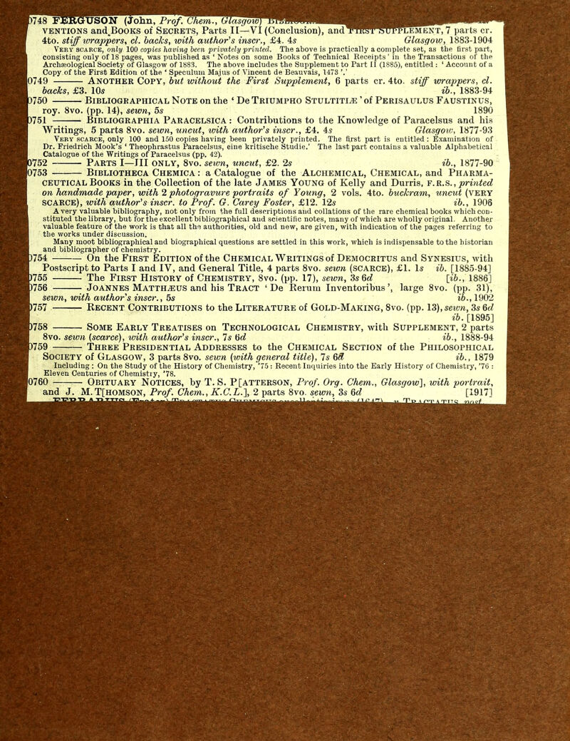 5748 FERGUSON (John, Prof. ( Ihem., Glasgow) ventions and^BoOKS of Secrets, Parts II—VI (Conclusion), andT^fflT5W?LEMENT, 7 parts cr. 4to. stiff wrappers, cl. backs, with author's inscr., £4. 4s Glasgow, 1883-1904 Very scarce, only 100 copies having been privately printed. The above is practically a complete set, as the first part, consisting only of IS pages, was published as ' Notes on some Books of Technical Receipts ’ in the Transactions of the Archaeological Society of Glasgow of 1883. The above includes the Supplement to Part II (1885), entitled : 1 Account of a Copy of the First Edition of the ‘ Speculum Ma.ius of Vincent de Beauvais, 1473 |0749 Another Copy, but without the First Supplement, 6 parts cr. 4to. stiff wrappers, cl. backs, £3. 10s ib., 1883-94 3750 Bibliographical Note on the ‘ De Triumpho Stultiti^e ’ of Perisaulus Faustinus, roy. 8vo. (pp. 14), sewn, 5s 1890 3751 Bibliographia Paracelsica : Contributions to the Knowledge of Paracelsus and his Writings, 5 parts 8vo. sewn, uncut, with author's inscr., £4. is Glasgow, 1877-93 Very scarce, only 100 and 150 copies having been privately printed. The first part is entitled : Examination of Dr. Friedrich Mook’s ‘ Theophrastus Paracelsus, eine kritische Studie.’ The last part contains a valuable Alphabetical Catalogue of the Writings of Paracelsus (pp. 42). 3752 Parts I—III only, 8vo. sewn, uncut, £2. 2s ib., 1877-90 |0753 Bibliotheca Chemica : a Catalogue of the Alchemical, Chemical, and Pharma- ceutical Books in the Collection of the late James Young of Kelly and Durris, f.r.s.,printed on handmade paper, with 2 photogravure portraits of Young, 2 vols. 4to. buckram, uncut (very SCARCE), with author's inscr. to Prof. G. Carey Foster, £12. 12s ib., 1906 Avery valuable bibliography, not only from the full descriptions and collations of the rare chemical books which con- stituted the library, but for the excellent bibliographical and scientific notes, many of which are wholly original. Another valuable feature of the work is that all the authorities, old and new, are given, with indication of the pages referring to the works under discussion. Many moot bibliographical and biographical questions are settled in this work, which is indispensable to the historian and bibliographer of chemistry. 754 On the First Edition of the Chemical Writings of Democritus and Synesius, with Postscript to Parts I and IV, and General Title, 4 parts 8vo. sewn (scarce), £1. Is ib. [1885-94] 755 The First History of Chemistry, 8vo. (pp. 17), sewn, 3s6<7 [ib., 1886] 756 Joannes Matthteus and his Tract ‘De Rerum Inventoribuslarge 8vo. (pp. 31), sewn, with author's inscr., 5s ib., 1902 757 Recent Contributions to the Literature of Gold-Making, 8vo. (pp. 13), sewn, 3s 6d ib. [1895] 758 Some Early Treatises on Technological Chemistry, with Supplement, 2 parts 8vo. sewn (scarce), with author's inscr., 7s 6d ib., 1888-94 759 Three Presidential Addresses to the Chemical Section of the Philosophical Society of Glasgow, 3 parts 8vo. sewn (with general title), 7s 6(7 ib., 1879 Including : On the Study of the History of Chemistry, ’75: Recent Inquiries into the Early History of Chemistry, ’76 : Eleven Centuries of Chemistry, ’78. |0760 Obituary Notices, by T. S. P[atterson, Prof. Org. Chem., Glasgow], with portrait, and J. M. T[homson, Prof. Chem., K.C.L.\ 2 parts 8vo. sewn,,3s 5d [1917]