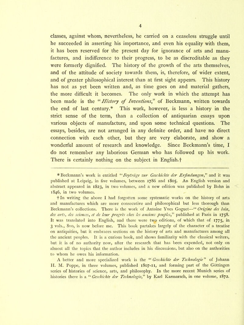 classes, against whom, nevertheless, he carried on a ceaseless struggle until he succeeded in asserting his importance, and even his equality with them, it has been reserved for the present day for ignorance of arts and manu- factures, and indifference to their progress, to be as discreditable as they were formerly dignified. The history of the growth of the arts themselves, and of the attitude of society towards them, is, therefore, of wider extent, and of greater philosophical interest than at first sight appears. This history has not as yet been written and, as time goes on and material gathers, the more difficult it becomes. The only work in which the attempt has been made is the “ History of Inventionsof Beckmann, written towards the end of last century.* This work, however, is less a history in the strict sense of the term, than a collection of antiquarian essays upon various objects of manufacture, and upon some technical questions. The essays, besides, are not arranged in any definite order, and have no direct connection with each other, but they are very elaborate, and show a wonderful amount of research and knowledge. Since Beckmann’s time, I do not remember any laborious German who has followed up his work. There is certainly nothing on the subject in English.! * Beckmann’s work is entitled ‘ ‘ Beytrdge zur Geschichte der Erfindungen, and it was published at Leipzig, in five volumes, between 1786 and 1805. An English version and abstract appeared in 1823, in two volumes, and a new edition was published by Bohn in 1846, in two volumes. fin writing the above I had forgotten some systematic works on the history of arts and manufactures which are more consecutive and philosophical but less thorough than Beckmann’s collections. There is the work of Antoine Yves Goguet—“ Origine des loix, des arts, des sciences, et de leur progrls chez les anciens peuplespublished at Paris in 1758. It was translated into English, and there were two editions, of which that of 1775, in 3 vols., 8vo, is now before me. This book partakes largely of the character of a treatise on antiquities, but it embraces sections on the history of arts and manufactures among all the ancient peoples. It is a curious book, and shows familiarity with the classical writers, but it is of no authority now, after the research that has been expended, not only on almost all the topics that the author includes in his discussions, but also on the authorities to whom he owes his information. A better and more specialized work is the '‘'■Geschichte der Technologic” of Johann H. M. Poppe, in three volumes, published 1807-11, and forming part of the Gottingen series of histories of science, arts, and philosophy. In the more recent Munich series of histories there is a “Geschichte der Technologies by Karl Karmarsch, in one volume, 1872.