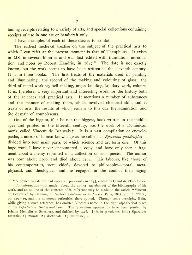 taining receipts relating to a variety of arts, and special collections containing receipts of use in one art or handicraft only. I have examples of each of these classes to exhibit. The earliest medieval treatise on the subject of the practical arts to which I can refer at the present moment is that of Theophilus. It exists in MS. in several libraries and was first edited with translation, introduc- tion, and notes by Robert Hendrie, in 1847.* The date is not exactly known, but the work seems to have been written in the eleventh century. It is in three books. The first treats of the materials used in painting and illuminating; the second of the making and colouring of glass; the third of metal working, bell making, organ building, lapidary work, colours. It is, therefore, a very important and interesting work for the history both of the sciences and practical arts. It mentions a number of substances and the manner of making them, which involved chemical skill, and it treats of arts, the results of which remain to this day the admiration and the despair of connoisseurs. One of the biggest, if it be not the biggest, book written in the middle ages and printed in the fifteenth century, was the work of a Dominican monk, called Vincent de Beauvais, f It is a vast compilation or encyclo- paedia, a mirror of human knowledge as he called it—Speculum quadruplex— divided into four main parts, of which science and art form one. Of this huge work I have never encountered a copy, and have only seen a frag- ment about alchemy reprinted in a collection of such pieces. The author was born about 1190, and died about 1264. His labours, like those of his contemporaries, were chiefly devoted to philosophy—moral, meta- physical, and theological—and he engaged in the conflict then raging * A French translation had appeared previously in 1843, edited by Count de l’Escalopier. + For information—not much—about the author, an abstract of the bibliography of his work, and an outline of the contents of it, reference may be made to the article “Vincent de Beauvais” by Daunou, in Ilistoire Littiraire de la France, Paris, 1835, 4to, T. xvill., pp. 449-519, and the numerous authorities there quoted. Through some oversight, Hain, while giving a cross reference, has omitted Vincent’s name in the right alphabetical place in his Repertorium Bibliographicum. The Speculum appears to have been printed by Johann Mentelin at Strasburg, and finished by 1476. It is in 9 volumes folio : Speculum naturale, 2 ; morale, 2 ; doctrinale, I ; historiale, 4.