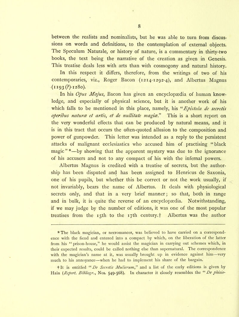 between the realists and nominalists, but he was able to turn from discus- sions on words and definitions, to the contemplation of external objects. The Speculum Naturale, or history of nature, is a commentary in thirty-two books, the text being the narrative of the creation as given in Genesis. This treatise deals less with arts than with cosmogony and natural history. In this respect it differs, therefore, from the writings of two of his contemporaries, viz., Roger Bacon (1214-1292-4), and Albertus Magnus (ii93(?)-i28o). In his Opus Majus, Bacon has given an encyclopaedia of human know- ledge, and especially of physical science, but it is another work of his which falls to be mentioned in this place, namely, his “Epistola de secretis operibus natures et artis, et de nullitate magics'' This is a short report on the very wonderful effects that can be produced by natural means, and it is in this tract that occurs the often-quoted allusion to the composition and power of gunpowder. This letter was intended as a reply to the persistent attacks of malignant ecclesiastics who accused him of practising “ black magic”*—by showing that the apparent mystery was due to the ignorance of his accusers and not to any compact of his with the infernal powers. Albertus Magnus is credited with a treatise of secrets, but the author- ship has been disputed and has been assigned to Henricus de Saxonia, one of his pupils, but whether this be correct or not the work usually, if not invariably, bears the name of Albertus. It deals with physiological secrets only, and that in a very brief manner; so that, both in range and in bulk, it is quite the reverse of an encyclopaedia. Notwithstanding, if we may judge by the number of editions, it was one of the most popular treatises from the 15th to the 17th century.f Albertus was the author * The black magician, or necromancer, was believed to have carried on a correspond- ence with the fiend and entered into a compact by which, on the liberation of the latter from his “ prison-house,” he would assist the magician in carrying out schemes which, in their expected results, could be called nothing else than supernatural. The correspondence with the magician’s name at it, was usually brought up in evidence against him—very much to his annoyance—when he had to implement his share of the bargain. •fit is entitled “ De Secretis Mulierum,” and a list of the early editions is given by Hain (Repert. Bibliogr., Nos. 549-568). In character it closely resembles the “ De pkisio-