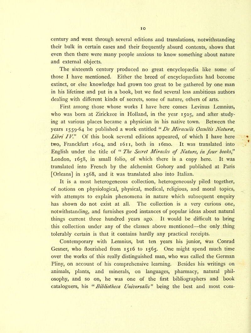 century and went through several editions and translations, notwithstanding their bulk in certain cases and their frequently absurd contents, shows that even then there were many people anxious to know something about nature and external objects. The sixteenth century produced no great encyclopaedia like some of those I have mentioned. Either the breed of encyclopaedists had become extinct, or else knowledge had grown too great to be gathered by one man in his lifetime and put in a book, but we find several less ambitious authors dealing with different kinds of secrets, some of nature, others of arts. First among those whose works I have here comes Levinus Lemnius, who was born at Zirickzee in Holland, in the year 1505, and after study- ing at various places became a physician in his native town. Between the years 1559-64 he published a work entitled “ De Miraculis Occultis Natures, Libri IV. Of this book several editions appeared, of which I have here two, Franckfurt 1604, and 1611, both in i6mo. It was translated into English under the title of “ The Secret Miracles of Nature, in four books” London, 1658, in small folio, of which there is a copy here. It was translated into French by the alchemist Gohory and published at Paris [Orleans] in 1568, and it was translated also into Italian. It is a most heterogeneous collection, heterogeneously piled together, of notions on physiological, physical, medical, religious, and moral topics, with attempts to explain phenomena in nature which subsequent enquiry has shown do not exist at all. The collection is a very curious one, notwithstanding, and furnishes good instances of popular ideas about natural things current three hundred years ago. It would be difficult to bring this collection under any of the classes above mentioned—the only thing tolerably certain is that it contains hardly any practical receipts. Contemporary with Lemnius, but ten years his junior, was Conrad Gesner, who flourished from 1516 to 1565. One might spend much time over the works of this really distinguished man, who was called the German Pliny, on account of his comprehensive learning. Besides his writings on animals, plants, and minerals, on languages, pharmacy, natural phil- osophy, and so on, he was one of the first bibliographers and book cataloguers, his “Bibliotheca Universalis” being the best and most com-