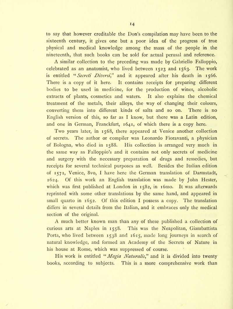 to say that however creditable the Don’s compilation may have been to the sixteenth century, it gives one but a poor idea of the progress of true physical and medical knowledge among the mass of the people in the nineteenth, that such books can be sold for actual perusal and reference. A similar collection to the preceding was made by Gabriello Falloppio, celebrated as an anatomist, who lived between 1523 and 1563. The work is entitled “ Secreti Diversi,” and it appeared after his death in 1566. There is a copy of it here. It contains receipts for preparing different bodies to be used in medicine, for the production of wines, alcoholic extracts of plants, cosmetics and waters. It also explains the chemical treatment of the metals, their alloys, the way of changing their colours, converting them into different kinds of salts and so on. There is no English version of this, so far as I know, but there was a Latin edition, and one in German, Franckfurt, 1641, of which there is a copy here. Two years later, in 1568, there appeared at Venice another collection of secrets. The author or compiler was Leonardo Fioravanti, a physician of Bologna, who died in 1588. His collection is arranged very much in the same way as Falloppio’s and it contains not only secrets of medicine and surgery with the necessary preparation of drugs and remedies, but receipts for several technical purposes as well. Besides the Italian edition of 1571, Venice, 8vo, I have here the German translation of Darmstadt, 1624. Of this work an English translation was made by John Hester, which was first published at London in 1582, in i6mo. It was afterwards reprinted with some other translations by the same hand, and appeared in small quarto in 1652. Of this edition I possess a copy. The translation differs in several details from the Italian, and it embraces only the medical section of the original. A much better known man than any of these published a collection of curious arts at Naples in 1558. This was the Neapolitan, Giambattista Porta, who lived between 1538 and 1615, made long journeys in search of natural knowledge, and formed an Academy of the Secrets of Nature in his house at Rome, which was suppressed of course. His work is entitled “ Magia Naturalist and it is divided into twenty books, according to subjects. This is a more comprehensive work than /
