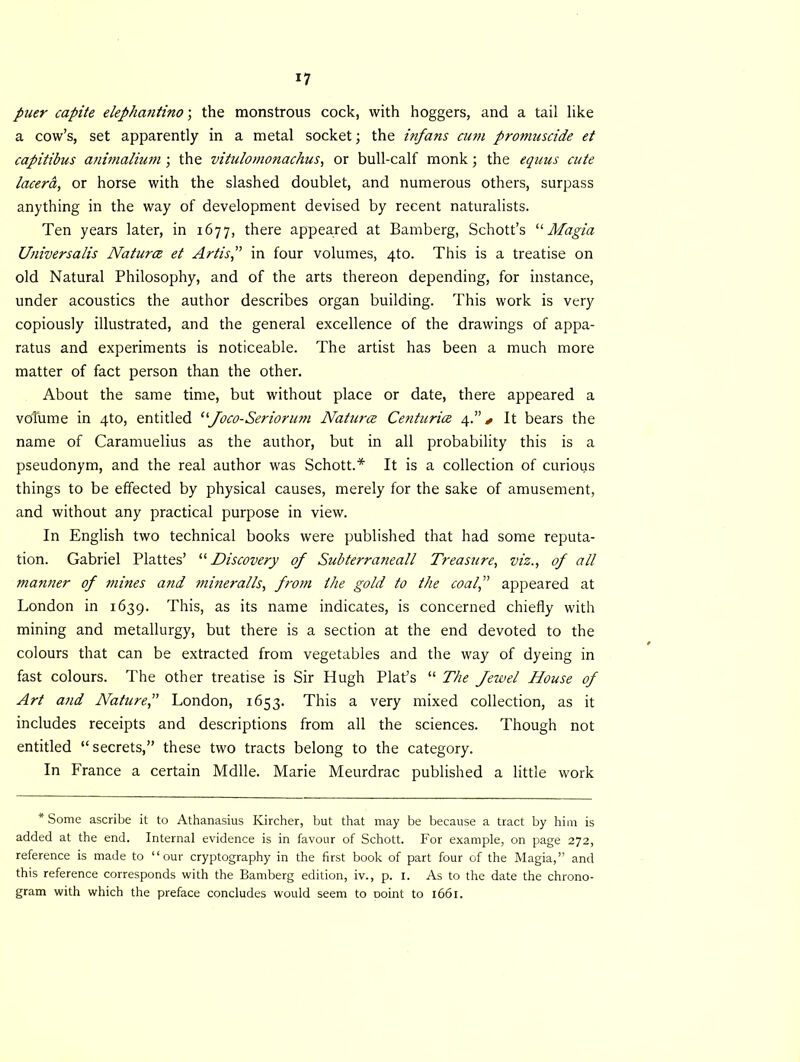 puer capite elephantino; the monstrous cock, with hoggers, and a tail like a cow’s, set apparently in a metal socket; the infans cum promuscide et capitibus animalium ; the vitulomonachus, or bull-calf monk; the equus cute lacera, or horse with the slashed doublet, and numerous others, surpass anything in the way of development devised by recent naturalists. Ten years later, in 1677, there appeared at Bamberg, Schott’s “Magia Universalis Naturce et Artis,” in four volumes, 4to. This is a treatise on old Natural Philosophy, and of the arts thereon depending, for instance, under acoustics the author describes organ building. This work is very copiously illustrated, and the general excellence of the drawings of appa- ratus and experiments is noticeable. The artist has been a much more matter of fact person than the other. About the same time, but without place or date, there appeared a volume in 4to, entitled “Joco-Seriorum Naturce Centurice 4It bears the name of Caramuelius as the author, but in all probability this is a pseudonym, and the real author was Schott.* It is a collection of curious things to be effected by physical causes, merely for the sake of amusement, and without any practical purpose in view. In English two technical books were published that had some reputa- tion. Gabriel Plattes’ '■'■Discovery of Subterranean Treasure, viz., of all manner of mines and mineralls, from the gold to the coal,” appeared at London in 1639. This, as its name indicates, is concerned chiefly with mining and metallurgy, but there is a section at the end devoted to the colours that can be extracted from vegetables and the way of dyeing in fast colours. The other treatise is Sir Hugh Plat’s “ The fewel House of Art and Nature,” London, 1653. This a very mixed collection, as it includes receipts and descriptions from all the sciences. Though not entitled “ secrets,” these two tracts belong to the category. In Lrance a certain Mdlle. Marie Meurdrac published a little work * Some ascribe it to Athanasius Kircher, but that may be because a tract by him is added at the end. Internal evidence is in favour of Schott. For example, on page 272, reference is made to “our cryptography in the first book of part four of the Magia,” and this reference corresponds with the Bamberg edition, iv., p. 1. As to the date the chrono- gram with which the preface concludes would seem to Doint to 1661.