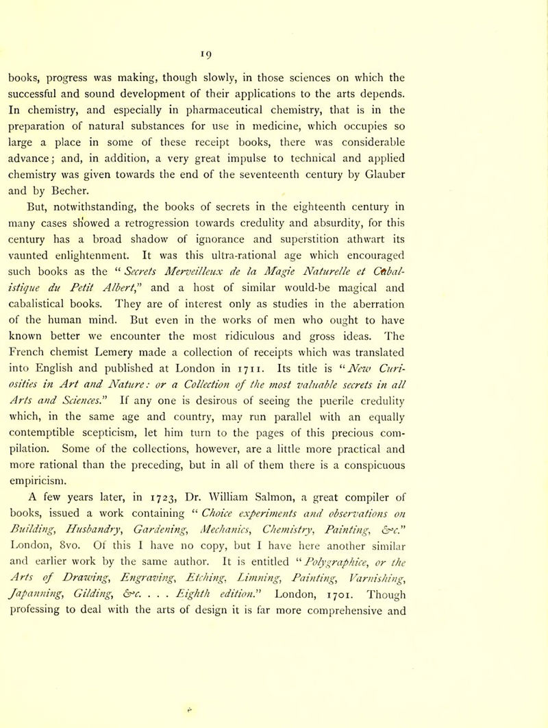 *9 books, progress was making, though slowly, in those sciences on which the successful and sound development of their applications to the arts depends. In chemistry, and especially in pharmaceutical chemistry, that is in the preparation of natural substances for use in medicine, which occupies so large a place in some of these receipt books, there was considerable advance; and, in addition, a very great impulse to technical and applied chemistry was given towards the end of the seventeenth century by Glauber and by Becher. But, notwithstanding, the books of secrets in the eighteenth century in many cases showed a retrogression towards credulity and absurdity, for this century has a broad shadow of ignorance and superstition athwart its vaunted enlightenment. It was this ultra-rational age which encouraged such books as the “ Secrets Merveilleux de la Magie Naturelle et Cfibal- istique du Petit Albert and a host of similar would-be magical and cabalistical books. They are of interest only as studies in the aberration of the human mind. But even in the works of men who ought to have known better we encounter the most ridiculous and gross ideas. The French chemist Lemery made a collection of receipts which was translated into English and published at London in 1711. Its title is “New Curi- osities in Art and Nature: or a Collection of the most valuable secrets in all Arts and SciencesIf any one is desirous of seeing the puerile credulity which, in the same age and country, may run parallel with an equally contemptible scepticism, let him turn to the pages of this precious com- pilation. Some of the collections, however, are a little more practical and more rational than the preceding, but in all of them there is a conspicuous empiricism. A few years later, in 1723, Dr. William Salmon, a great compiler of books, issued a work containing “ Choice experiments and observatio?is on Building, Husbandry, Gardening, Mechanics, Chemistry, Painting, &c. London, 8vo. Of this I have no copy, but I have here another similar and earlier work by the same author. It is entitled “ Polygraphice, or the Arts of Drafting, Engraving, Etching, Limning, Painting, Varnishing, Japanning, Gilding, He. . . . Eighth edition. London, 1701. Though professing to deal with the arts of design it is far more comprehensive and