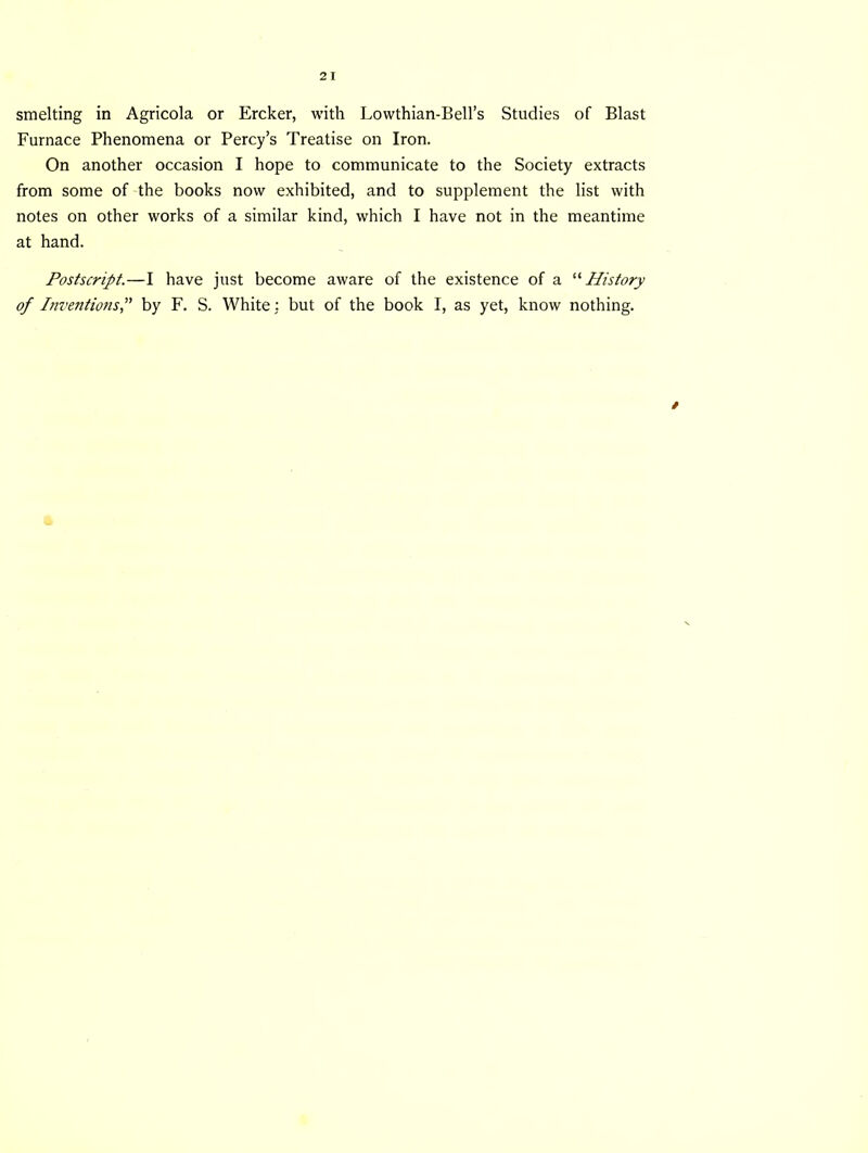 smelting in Agricola or Ercker, with Lowthian-Bell’s Studies of Blast Furnace Phenomena or Percy’s Treatise on Iron. On another occasion I hope to communicate to the Society extracts from some of the books now exhibited, and to supplement the list with notes on other works of a similar kind, which I have not in the meantime at hand. Postscript.—I have just become aware of the existence of a “ History of Inventions,” by F. S. White: but of the book I, as yet, know nothing. »