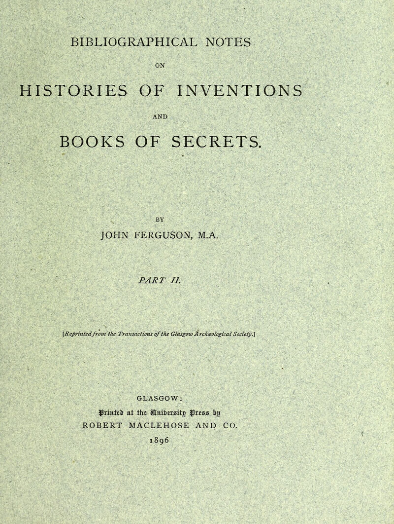 ON HISTORIES OF INVENTIONS AND BOOKS OF SECRETS. JOHN FERGUSON, M.A. PART II. [Reprintedfrom the Transactions of the Glasgow Archeological Society.] GLASGOW: fh'intei) at the (Erribersitg tig ROBERT MACLEHOSE AND CO. 1896