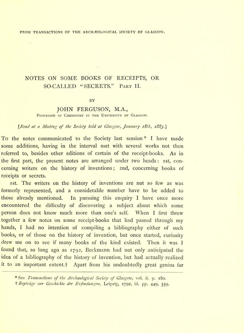 FROM TRANSACTIONS OF THE ARCHAEOLOGICAL SOCIETY OF GLASGOW. NOTES ON SOME BOOKS OF RECEIPTS, OR SO-CALLED “SECRETS.” Part II. BY JOHN FERGUSON, M.A., Professor of Chemistry in the University of Glasgow. [Read at a Meeting of the Society held at Glasgow, January 18th, i88j.] To the notes communicated to the Society last session * I have made some additions, having in the interval met with several works not then referred to, besides other editions of certain of the receipt-books. As in the first part, the present notes are arranged under two heads: ist, con- cerning writers on the history of inventions; 2nd, concerning books of receipts or secrets. 1 st. The writers on the history of inventions are not so few as was formerly represented, and a considerable number have to be added to those already mentioned. In pursuing this enquiry I have once more encountered the difficulty of discovering a subject about which some person does not know much more than one’s self. When I first threw together a few notes on some receipt-books that had passed through my hands, I had no intention of compiling a bibliography either of such books, or of those on the history of invention, but once started, curiosity drew me on to see if many books of the kind existed. Then it was I found that, so long ago as 1792, Beckmann had not only anticipated the idea of a bibliography of the history of invention, but had actually realized it to an important extent.! Apart from his undoubtedly great genius for * See Transactions of the Archaological Society of Glasgow, vol. ii. p. 180.