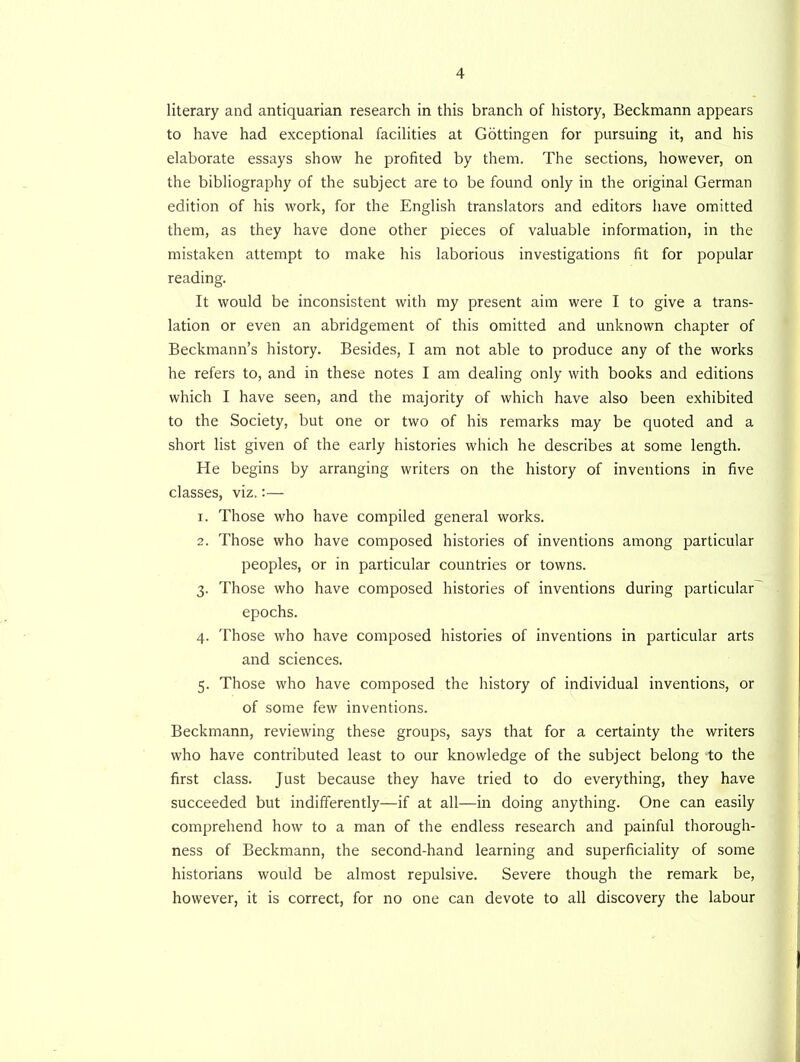 literary and antiquarian research in this branch of history, Beckmann appears to have had exceptional facilities at Gottingen for pursuing it, and his elaborate essays show he profited by them. The sections, however, on the bibliography of the subject are to be found only in the original German edition of his work, for the English translators and editors have omitted them, as they have done other pieces of valuable information, in the mistaken attempt to make his laborious investigations fit for popular reading. It would be inconsistent with my present aim were I to give a trans- lation or even an abridgement of this omitted and unknown chapter of Beckmann’s history. Besides, I am not able to produce any of the works he refers to, and in these notes I am dealing only with books and editions which I have seen, and the majority of which have also been exhibited to the Society, but one or two of his remarks may be quoted and a short list given of the early histories which he describes at some length. He begins by arranging writers on the history of inventions in five classes, viz,:— 1. Those who have compiled general works. 2. Those who have composed histories of inventions among particular peoples, or in particular countries or towns. 3. Those who have composed histories of inventions during particular epochs. 4. Those who have composed histories of inventions in particular arts and sciences. 5. Those who have composed the history of individual inventions, or of some few inventions. Beckmann, reviewing these groups, says that for a certainty the writers who have contributed least to our knowledge of the subject belong to the first class. Just because they have tried to do everything, they have succeeded but indifferently—if at all—in doing anything. One can easily comprehend how to a man of the endless research and painful thorough- ness of Beckmann, the second-hand learning and superficiality of some historians would be almost repulsive. Severe though the remark be, however, it is correct, for no one can devote to all discovery the labour