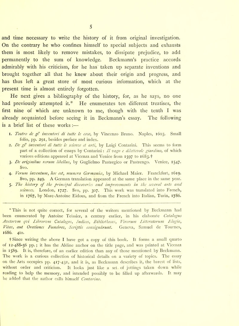 and time necessary to write the history of it from original investigation. On the contrary he who confines himself to special subjects and exhausts them is most likely to remove mistakes, to dissipate prejudice, to add permanently to the sum of knowledge. Beckmann’s practice accords admirably with his criticism, for he has taken up separate inventions and brought together all that he knew about their origin and progress, and has thus left a great store of most curious information, which at the present time is almost entirely forgotten. He next gives a bibliography of the history, for, as he says, no one had previously attempted it.* He enumerates ten different treatises, the first nine of which are unknown to me, though with the tenth I was already acquainted before seeing it in Beckmann’s essay. The following is a brief list of these works :•—- 1. Teatro de gl inventori di tutte le cose, by Vincenzo Bruno. Naples, 1603. Small folio, pp. 291, besides preface and index. 2. De gl' inventori di tutte le scienze et arti, by Luigi Contarini. This seems to form part of a collection of essays by Contarini: 11 vago e dilettevole giardino, of which various editions appeared at Vicenza and Venice from 1597 to 1683.+ 3. De originibus rerum libellus, by Guglielmo Pastregico or Pastrengo. Venice, 1547. 8vo. 4. Verum inventum, hoc est, munera Cermanice, by Michael Maier. Franckfurt, 1619. 8vo, pp. 249. A German translation appeared at the same place in the same year. 5. The history of the principal discoveries and improvements in the several arts and sciences. London, 1727. 8vo, pp, 307. This work was translated into French, in 1767, by Marc-Antoine Eidous, and from the French into Italian, Turin, 1786. * This is not quite correct, for several of the writers mentioned by Beckmann had been enumerated by Antoine Teissier, a century earlier, in his elaborate Catalogus Avctorvm qvi Librorvm Catalogos, Indices, Bibliothecas, Virorum Litteratonun F.logia, Vitas, aut Orationes Funebres, Scriptis consigndrunt. Geneva, Samuel de Tournes, 1686. 4to. t Since writing the above I have got a copy of this book. It forms a small quarto of 12-488-56 pp.; it has the Aldine anchor on the title page, and was printed at Vicenza in 1589. It is, therefore, of an earlier edition than any of those mentioned by Beckmann. The work is a curious collection of historical details on a variety of topics. The essay on the Arts occupies pp. 417-431, and it is, as Beckmann describes it, the barest of lists, without order and criticism. It looks just like a set. of jottings taken down while reading to help the memory, and intended possibly to be filled up afterwards. It may be added that the author calls himself Contarino.