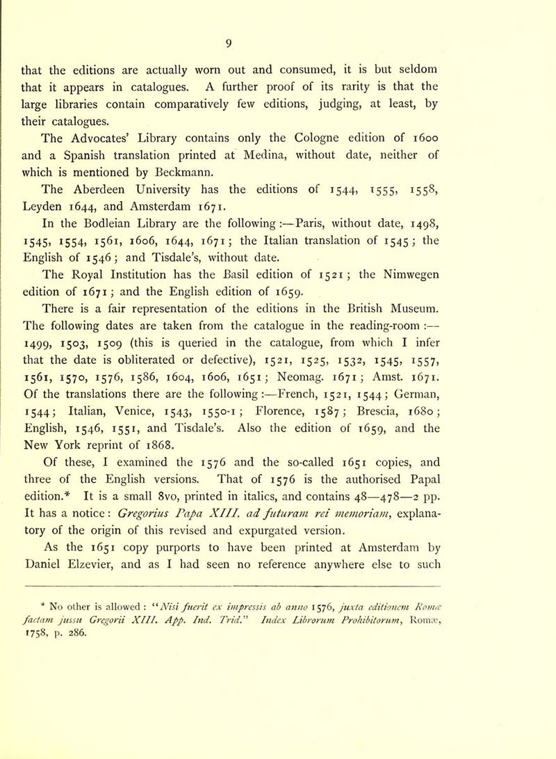 that the editions are actually worn out and consumed, it is but seldom that it appears in catalogues. A further proof of its rarity is that the large libraries contain comparatively few editions, judging, at least, by their catalogues. The Advocates’ Library contains only the Cologne edition of 1600 and a Spanish translation printed at Medina, without date, neither of which is mentioned by Beckmann. The Aberdeen University has the editions of 1544, 1555, 1558, Leyden 1644, and Amsterdam 1671. In the Bodleian Library are the following Paris, without date, 1498, 1545, I554> 1561, 1606, 1644, 1671; the Italian translation of 1545; the English of 1546; and Tisdale’s, without date. The Royal Institution has the Basil edition of 1521 ; the Nimwegen edition of 1671; and the English edition of 1659. There is a fair representation of the editions in the British Museum. The following dates are taken from the catalogue in the reading-room :— 1499, 1503, 1509 (this is queried in the catalogue, from which I infer that the date is obliterated or defective), 1521, 1525, 1532, 1545, 1557, 1561, 1570, 1576, 1586, 1604, 1606, 1651; Neomag. 1671; Amst. 1671. Of the translations there are the followingFrench, 1521, 1544; German, 1544; Italian, Venice, 1543, 1550-1 ; Florence, 1587; Brescia, 1680; English, 1546, 1551, and Tisdale’s. Also the edition of 1659, and the New York reprint of 1868. Of these, I examined the 1576 and the so-called 1651 copies, and three of the English versions. That of 1576 is the authorised Papal edition.* It is a small 8vo, printed in italics, and contains 48—478—2 pp. It has a notice: Gregorius Papa XIII. ad futuram rei memoriam, explana- tory of the origin of this revised and expurgated version. As the 1651 copy purports to have been printed at Amsterdam by Daniel Elzevier, and as I had seen no reference anywhere else to such * No other is allowed : “Nisi fuerit ex impressis ab anno 1576, juxta editionem Roma pactam jussu Gregorii XIII. App. Ind. TridIndex Librorum Prohibitorum, Romae, 1758, p. 286.