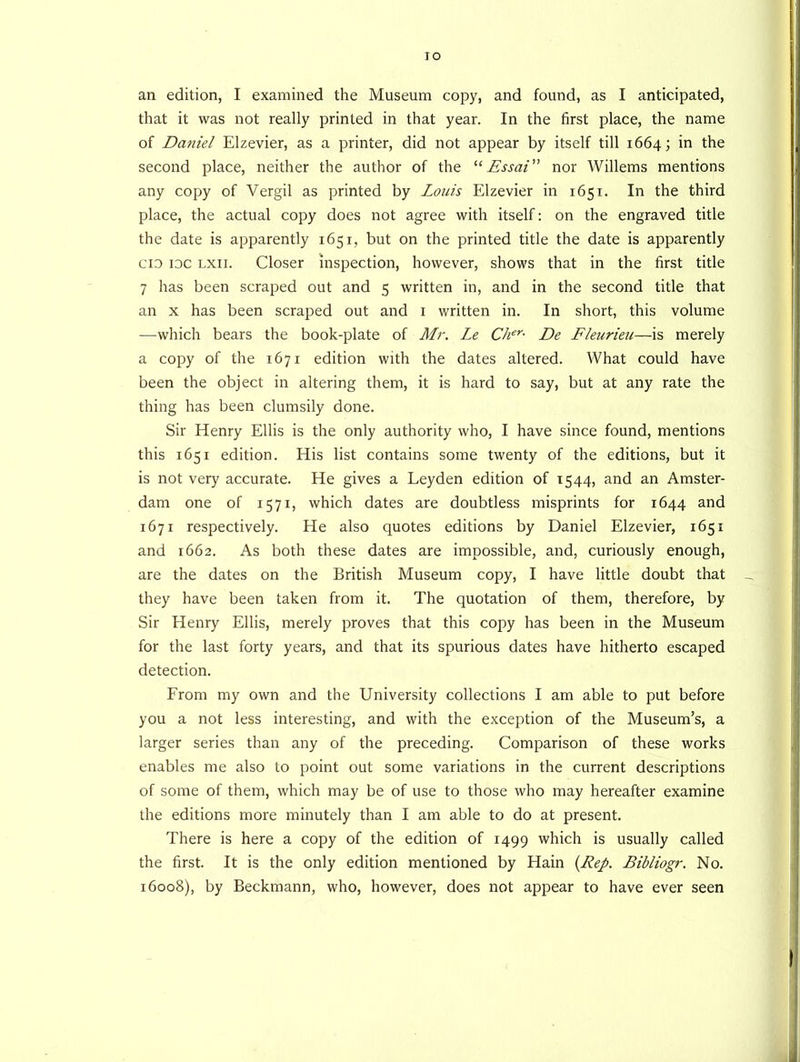 IO an edition, I examined the Museum copy, and found, as I anticipated, that it was not really printed in that year. In the first place, the name of Daniel Elzevier, as a printer, did not appear by itself till 1664; in the second place, neither the author of the “ Essai nor Willems mentions any copy of Vergil as printed by Louis Elzevier in 1651. In the third place, the actual copy does not agree with itself: on the engraved title the date is apparently 1651, but on the printed title the date is apparently cio idc lxii. Closer inspection, however, shows that in the first title 7 has been scraped out and 5 written in, and in the second title that an x has been scraped out and 1 written in. In short, this volume —which bears the book-plate of Mr. Le Cher• De Fleurieu—is merely a copy of the 1671 edition with the dates altered. What could have been the object in altering them, it is hard to say, but at any rate the thing has been clumsily done. Sir Henry Ellis is the only authority who, I have since found, mentions this 1651 edition. His list contains some twenty of the editions, but it is not very accurate. He gives a Leyden edition of 1544, and an Amster- dam one of 1571, which dates are doubtless misprints for 1644 and 1671 respectively. He also quotes editions by Daniel Elzevier, 1651 and 1662. As both these dates are impossible, and, curiously enough, are the dates on the British Museum copy, I have little doubt that they have been taken from it. The quotation of them, therefore, by Sir Henry Ellis, merely proves that this copy has been in the Museum for the last forty years, and that its spurious dates have hitherto escaped detection. From my own and the University collections I am able to put before you a not less interesting, and with the exception of the Museum’s, a larger series than any of the preceding. Comparison of these works enables me also to point out some variations in the current descriptions of some of them, which may be of use to those who may hereafter examine the editions more minutely than I am able to do at present. There is here a copy of the edition of 1499 which is usually called the first. It is the only edition mentioned by Hain {Rep. Bibliogr. No. 16008), by Beckmann, who, however, does not appear to have ever seen