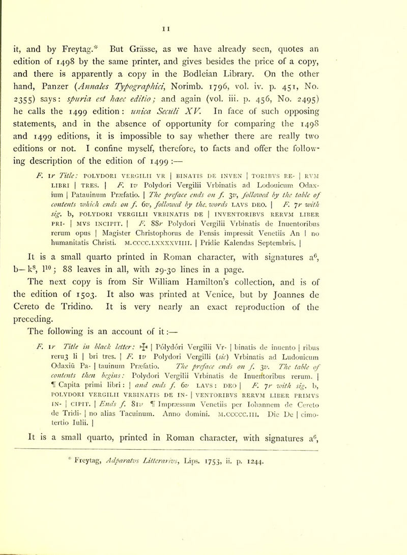 it, and by Frey tag.* But Grasse, as we have already seen, quotes an edition of 1498 by the same printer, and gives besides the price of a copy, and there is apparently a copy in the Bodleian Library. On the other hand, Panzer (Annales Typographic}., Norimb. 1796, vol. iv. p. 451, No. 2355) says: spuria est liaec editio; and again (vol. iii. p. 456, No. 2495) he calls the 1499 edition: unica Seciili XV. In face of such opposing statements, and in the absence of opportunity for comparing the 1498 and 1499 editions, it is impossible to say whether there are really two editions or not. I confine myself, therefore, to facts and offer the follow- ing description of the edition of 1499 :— F. 1 r Title: polydori vergilii vr | binatis de inven | toribvs re- | rvm libri | tres. 1 F. iv Polydori Vergilii Vrbinatis ad Lodouicum Odax- ium | Patauinum Praefatio. | The preface ends on f 3v, followed by the table of contents which ends on f. 6v, followed by the. words LAVS DEO. | F. Jr with sig. b, POLYDORI VERGILII VRBINATIS DE | INVENTORIBVS RERVM LIBER PRI- | MVS INCIPIT. | F. 88r Polydori Vergilii Vrbinatis de Inuentoribus rerum opus | Magister Christophorus de Pensis impressit Venetiis An I no humanitatis Christi. m.cccc.lxxxxviiii. | Pridie Kalendas Septembris. | It is a small quarto printed in Roman character, with signatures a6, b— k8, l10 ; 88 leaves in all, with 29-30 lines in a page. The next copy is from Sir William Hamilton’s collection, and is of the edition of 1503. It also was printed at Venice, but by Joannes de Cereto de Tridino. It is very nearly an exact reproduction of the preceding. The following is an account of it:— F. 1 r Title in black letter: t-p | Polydori Vergilii Vr- | binatis de inuento | ribus reru3 li | bri tres. 1 F. iv Polydori Vergilii (sic) Vrbinatis ad Ludouicum Odaxiu Pa- | tauinum Prsefatio. The preface ends on f. yv. The table of contents then begins: Polydori Vergilii Vrbinatis de Inuerftoribus rerum. | If Capita primi libri : | and aids f. 6v LAVS: DEO | F. 7r with sig. b, POLYDORI VERGILII VRBINATIS DE IN- | VENTORIBVS RERVM LIBER PRIMVS in- | cipit. | Ends f. 8iv II Imprsessum Venetiis per Ioliannem de Cereto de Tridi- | no alias Tacuinum. Anno domini. m.ccccc.iii. Die De | cimo- tertio Iulii. | It is a small quarto, printed in Roman character, with signatures a6, Freytag, Adparatvs Litterarivs, Lips. 1753, ii. p. 1244.