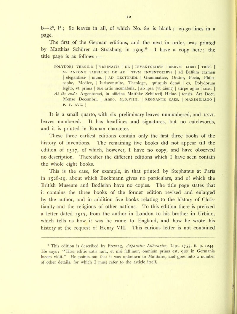 b—ks, l4 ; 82 leaves in all, of which No. 82 is blank ; 29-30 lines in a page. The first of the German editions, and the next in order, was printed by Matthias Schiirer at Strasburg in 1509.* I have a copy here; the title page is as follows :— POLYDORI VERGILII | VRBINATIS | DE | INVENTORIBVS | RERVM LIBRI | TRES. | M. antonii sabellici de ar | tivm inventoribvs | ad Baffum carmen | elegantissi- | mum. | ad lectorem. | Grammatice, Orator, Poeta, Philo- sophe, Medice, | Iurisconsulte, Theologe, quisquis demu | es, Polydorum legito, vt prima | tuae artis incunabula, | ab ipsa (vt aiunt) | stirpe agno | seas. | At the end: Argentoraci, in officina Matthias Schtirerij Helue- | tensis. Art Doct. Mense Decembri. | Anno, m.d.viiii. | regnante caes. | maximiliano | P. F. AVG. I It is a small quarto, with six preliminary leaves unnumbered, and lxvi. leaves numbered. It has headlines and signatures, but no catchwords, and it is printed in Roman character. These three earliest editions contain only the first three books of the history of inventions. The remaining five books did not appear till the edition of 1517, of which, however, I have no copy, and have observed no description. Thereafter the different editions which I have seen contain the whole eight books. This is the case, for example, in that printed by Stephanus at Paris in 1528-29, about which Beckmann gives no particulars, and of which the British Museum and Bodleian have no copies. The title page states that it contains the three books of the former edition revised and enlarged by the author, and in addition five books relating to the history of Chris- tianity and the religions of other nations. To this edition there is prefixed a letter dated 1517, from the author in London to his brother in Urbino, which tells us how it was he came to England, and how he wrote his history at the request of Henry VII. This curious letter is not contained * This edition is described by Freytag, Adparatvs Litterarivs, Lips. 1753, ii. p. 1244. He says : “ Hsec editio satis rara, et nisi fallimur, omnium prima est, quae in Germania lucem vidit.” He points out that it was unknown to Maittaire, and goes into a number of other details, for which I must refer to the article itself.
