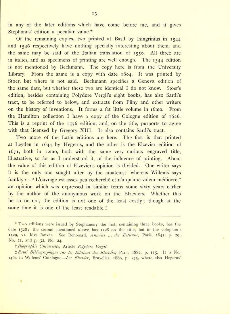 in any of the later editions which have come before me, and it gives Stephanus’ edition a peculiar value.* Of the remaining copies, two printed at Basil by Isingrinius in 1544 and 1546 respectively have nothing specially interesting about them, and the same may be said of the Italian translation of 1550. All three are in italics, and as specimens of printing are well enough. The 1544 edition is not mentioned by Beckmann. The copy here is from the University Library. From the same is a copy with date 1604. It was printed by Stoer, but where is not said. Beckmann specifies a Geneva edition of the same date, but whether these two are identical I do not know. Stoer’s edition, besides containing Polydore Vergil’s eight books, has also Sardi’s tract, to be referred to below, and extracts from Pliny and other writers on the history of inventions. It forms a fat little volume in i6mo. From the Hamilton collection I have a copy of the Cologne edition of 1626. This is a reprint of the 1576 edition, and, on the title, purports to agree with that licensed by Gregory XIII. It also contains Sardi’s tract. Two more of the Latin editions are here. The first is that printed at Leyden in 1644 by Hegerus, and the other is the Elzevier edition of 1671, both in i2mo, both with the same very curious engraved title, illustrative, so far as I understand it, of the influence of printing. About the value of this edition of Elzevier’s opinion is divided. One writer says it is the only one sought after by the amateur,! whereas Willems says frankly :—“ L’ouvrage est assez peu recherche' et n’a qu’une valeur me'diocre,” an opinion which was expressed in similar terms some sixty years earlier by the author of the anonymous work on the Elzeviers. Whether this be so or not, the edition is not one of the least costly; though at the same time it is one of the least readable.!  Two editions were issued by Stephanus ; the first, containing three books, has the date 1528; the second mentioned above has 1528 on the title, but in the colophon: 1529, VI. Idvs Ianvar. See Renouard, Annales ... des Estienne, Paris, 1843, p. 29, No. 21, and p. 32, No. 24. t Biographie Universelle, Article Polydore Vergil. %Essai Bibliographique sur les Editions des Elzevirs) Paris, 1882, p. 115. It is No. 1464 in Willems’ Catalogue—Les Elzevier, Bruxelles, 1880, p. 375, where also Hegerus’