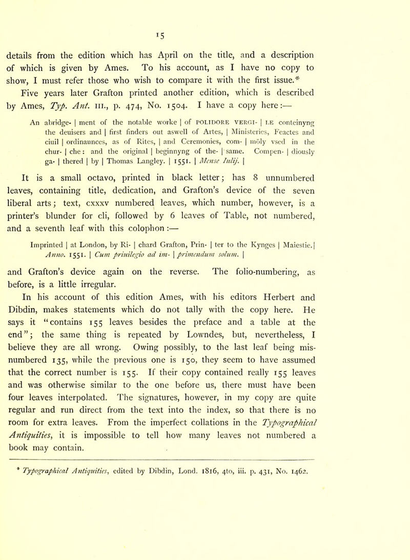 details from the edition which has April on the title, and a description of which is given by Ames. To his account, as I have no copy to show, I must refer those who wish to compare it with the first issue.* Five years later Grafton printed another edition, which is described by Ames, Typ. Ant. hi., p. 474, No. 1504. I have a copy here:— An abridge- | ment of the notable worke | of POLIDORE vergi- | i.e conteinyng the deuisers and | first finders out aswell of Artes, | Ministeries, Feactes and ciuil | ordinaunces, as of Rites, | and Ceremonies, com- | vnSly vsed in the chur- | che: and the original | beginnyng of the- | same. Compen- | diously ga- | thered | by | Thomas Langley. | 1551. | Mense Iulij. | It is a small octavo, printed in black letter; has 8 unnumbered leaves, containing title, dedication, and Grafton’s device of the seven liberal arts; text, cxxxv numbered leaves, which number, however, is a printer’s blunder for cli, followed by 6 leaves of Table, not numbered, and a seventh leaf with this colophon :— Imprinted | at London, by Ri- | chard Grafton, Prin- | ter to the Kynges | Maiestie. | Anno. 1551. | Cum priuilegio ad im- | primendum solum. \ and Grafton’s device again on the reverse. The folio-numbering, as before, is a little irregular. In his account of this edition Ames, with his editors Herbert and Dibdin, makes statements which do not tally with the copy here. He says it “contains 155 leaves besides the preface and a table at the end ”; the same thing is repeated by Lowndes, but, nevertheless, I believe they are all wrong. Owing possibly, to the last leaf being mis- numbered 135, while the previous one is 150, they seem to have assumed that the correct number is 155. If their copy contained really 155 leaves and was otherwise similar to the one before us, there must have been four leaves interpolated. The signatures, however, in my copy are quite regular and run direct from the text into the index, so that there is no room for extra leaves. From the imperfect collations in the Typographical Antiquities, it is impossible to tell how many leaves not numbered a book may contain. Typographical Antiquities, edited by Dibdin, Lond. 1816, 4to, iii. p. 431, No. 1462.