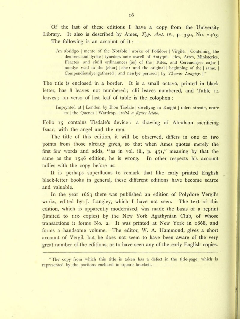 Of the last of these editions I have a copy from the University Library. It also is described by Ames, Typ. Ant. iv., p. 350, No. 2463. The following is an account of it:— An abridge- | mente of the Notable | worke of Polidore | Virgile. | Conteining the deuisers and fyrste | fyneders onte aswell of Antyqui- | ties, Artes, Ministeries, Feactes | and ciuill ordinaunces [as] of the | Rites, and Ceremon[ies co]m- | monlye vsed in the [chur] | che : and the original | beginning of the | same. | Compendiouslye gathered | and newlye perused | by Thomas Langley. \ * The title is enclosed in a border. It is a small octavo, printed in black letter, has 8 leaves not numbered; clii leaves numbered, and Table 14 leaves; on verso of last leaf of table is the colophon : Imprynted at | London by Ihon Tisdale | dwellyng in Knight | riders streate, neare to | the Queues | Wardrop. | with a figure below. Folio 15 contains Tisdale’s device : a drawing of Abraham sacrificing Isaac, with the angel and the ram. The title of this edition, it will be observed, differs in one or two points from those already given, so that when Ames quotes merely the first few words and adds, “as in vol. iii., p. 451,” meaning by that the same as the 1546 edition, he is wrong. In other respects his account tallies with the copy before us. It is perhaps superfluous to remark that like early printed English black-letter books in general, these different editions have become scarce and valuable. In the year 1663 there was published an edition of Polydore Vergil’s works, edited by J. Langley, which I have not seen. The text of this edition, which is apparently modernized, was made the basis of a reprint (limited to 120 copies) by the New York Agathynian Club, of whose transactions it forms No. 2. It was printed at New York in 1868, and forms a handsome volume. The editor, W. A. Hammond, gives a short account of Vergil, but he does not seem to have been aware of the very great number of the editions, or to have seen any of the early English copies. * The copy from which this title is taken has a defect in the title-page, which is represented by the portions enclosed in square brackets,