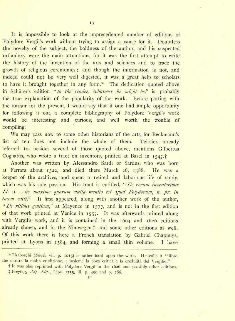 It is impossible to look at the unprecedented number of editions of Polydore Vergil’s work without trying to assign a cause for it. Doubtless the novelty of the subject, the boldness of the author, and his suspected orthodoxy were the main attractions, for it was the first attempt to write the history of the invention of the arts and sciences and to trace the growth of religious ceremonies; and though the information is not, and indeed could not be very well digested, it was a great help to scholars to have it brought together in any form.* The dedication quoted above in Schurer’s edition “ to the reader, whatever he might be,” is probably the true explanation of the popularity of the work. Before parting with the author for the present, I would say that if one had ample opportunity for following it out, a complete bibliography of Polydore Vergil’s work would be interesting and curious, and well worth the trouble of compiling. We may pass now to some other historians of the arts, for Beckmann’s list of ten does not include the whole of them. Teissier, already referred to, besides several of those quoted above, mentions Gilbertus Cognatus, who wrote a tract on inventors, printed at Basel in 1547.! Another was written by Alessandro Sardi or Sardus, who was born at Ferrara about 1520, and died there March 26, 1588. He was a keeper of the archives, and spent a retired and laborious life of study, which was his sole passion. His tract is entitled, “ De rerum mventoribus LI. u....iis maxime quorum nulla mentio est apud Polydorum, n. pr. in lucem editiP It first appeared, along with another work of the author, “ De ritibus gentium,” at Mayence in 1577, and is not in the first edition of that work printed at Venice in 1557. It was afterwards printed along with Vergil’s work, and it is contained in the 1604 and 1626 editions already shown, and in the Nimwegen \ and some other editions as well. Of this work there is here a French translation by Gabriel Chappuys, printed at Lyons in 1584, and forming a small thin volume. I have *Tiraboschi (Storia vii. p. 1015) is rather hard upon the work. He calls it “libro che mostra la molta erudizione, e insieme la poca critica e la credulita del Vergilio. ” 4 It was also reprinted with Polydore Vergil in the 1626 and possibly other editions. JFreytag, Adp. Litt., Lips. 1755, iii. p. 499 and p. 286. B