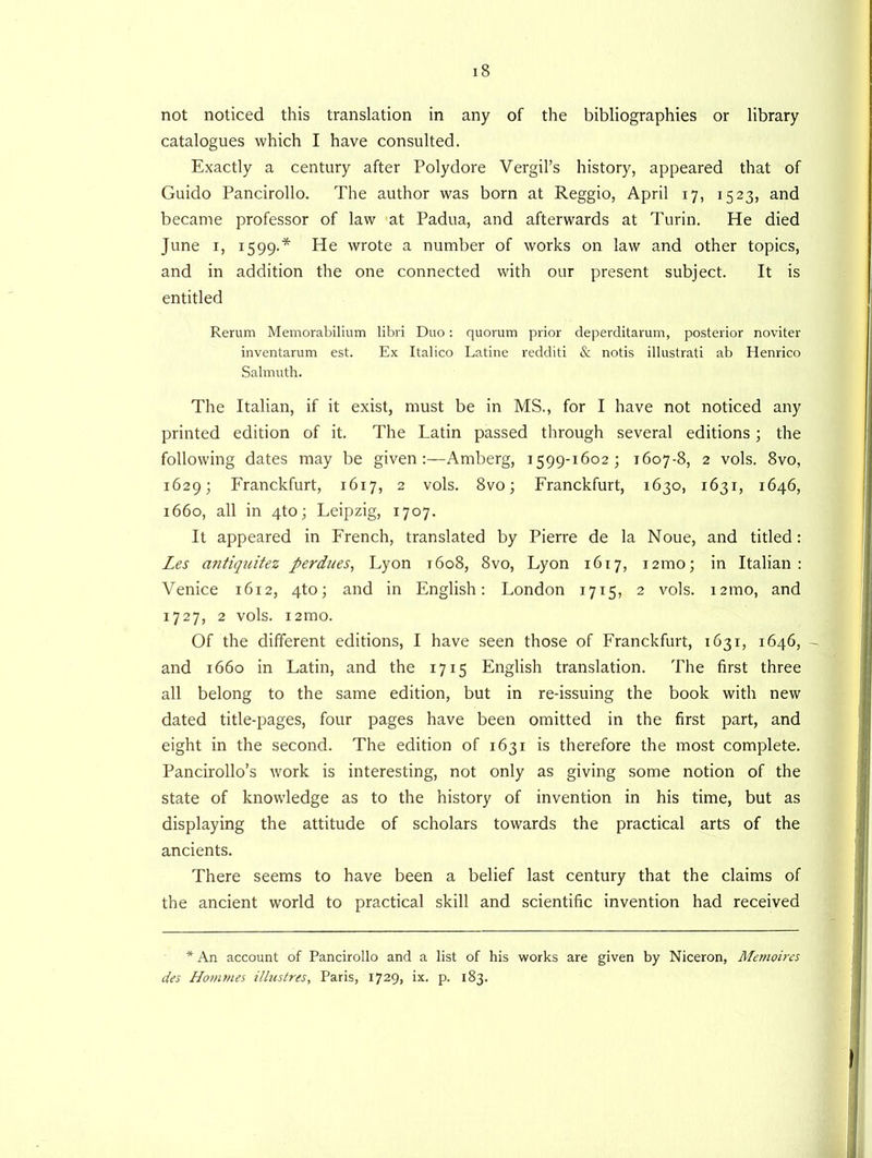 not noticed this translation in any of the bibliographies or library catalogues which I have consulted. Exactly a century after Polydore Vergil’s history, appeared that of Guido Pancirollo. The author was born at Reggio, April 17, 1523, and became professor of law at Padua, and afterwards at Turin. He died June 1, 1599.* He wrote a number of works on law and other topics, and in addition the one connected with our present subject. It is entitled Rerum Memorabilium libri Duo: quorum prior deperditarum, posterior noviter inventarum est. Ex Italico Latine redditi & notis illustrati ab Henrico Salmuth. The Italian, if it exist, must be in MS., for I have not noticed any printed edition of it. The Latin passed through several editions; the following dates may be given:—Amberg, 1599-16023 1607-8, 2 vols. 8vo, 1629; Franckfurt, 1617, 2 vols. 8vo3 Franckfurt, 1630, 1631, 1646, 1660, all in 4to; Leipzig, 1707. It appeared in French, translated by Pierre de la Noue, and titled: Les antiquitez perdues, Lyon 1608, 8vo, Lyon 1617, i2mo; in Italian: Venice 1612, 4to3 and in English: London 1715, 2 vols. i2mo, and 1727, 2 vols. i2mo. Of the different editions, I have seen those of Franckfurt, 1631, 1646, - and 1660 in Latin, and the 1715 English translation. The first three all belong to the same edition, but in re-issuing the book with new dated title-pages, four pages have been omitted in the first part, and eight in the second. The edition of 1631 is therefore the most complete. Pancirollo’s work is interesting, not only as giving some notion of the state of knowledge as to the history of invention in his time, but as displaying the attitude of scholars towards the practical arts of the ancients. There seems to have been a belief last century that the claims of the ancient world to practical skill and scientific invention had received * An account of Pancirollo and a list of his works are given by Niceron, Memoires des Homtnes illustres, Paris, 1729, ix. p. 183.