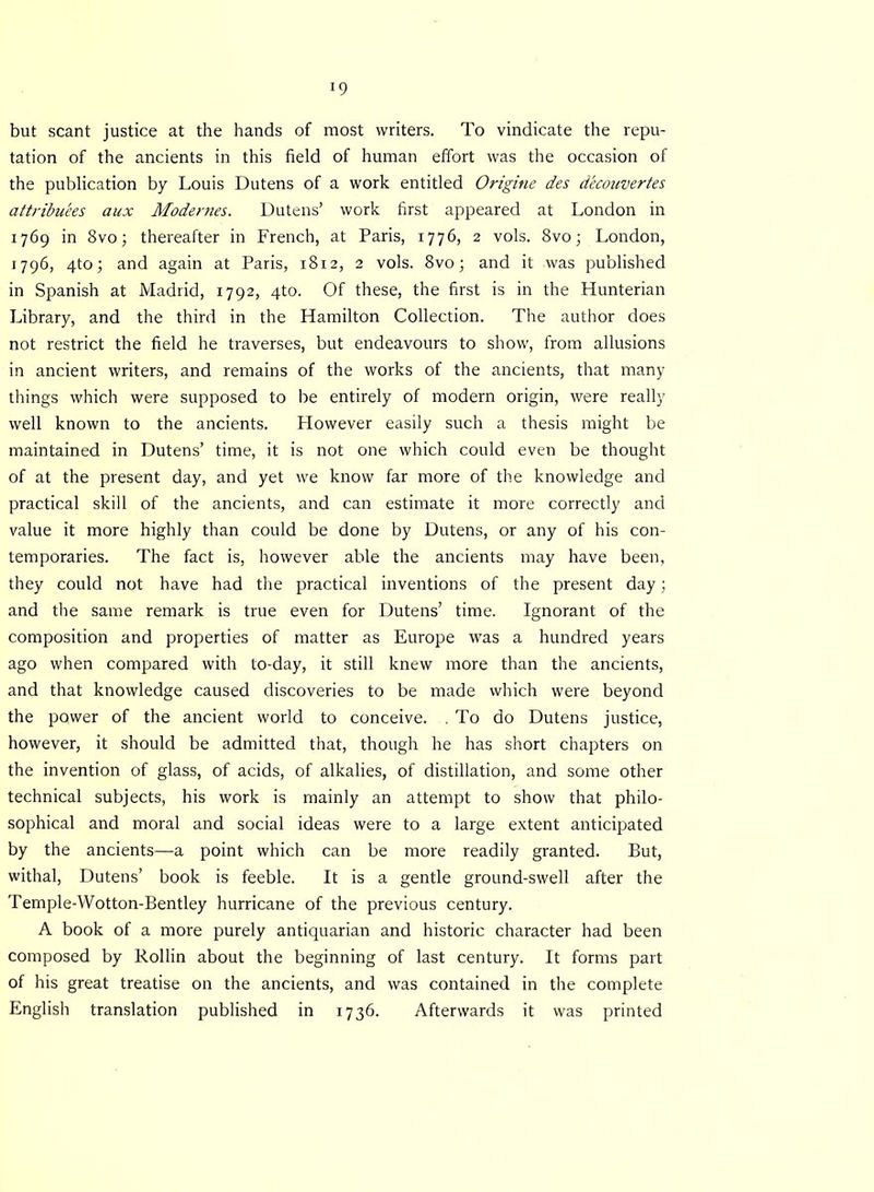 x9 but scant justice at the hands of most writers. To vindicate the repu- tation of the ancients in this field of human effort was the occasion of the publication by Louis Dutens of a work entitled Origine des decouvertes attributes aux Modernes. Dutens’ work first appeared at London in 1769 in 8vo; thereafter in French, at Paris, 1776, 2 vols. 8vo; London, 1796, 4to; and again at Paris, 1812, 2 vols. 8vo; and it was published in Spanish at Madrid, 1792, 4to. Of these, the first is in the Hunterian Library, and the third in the Hamilton Collection. The author does not restrict the field he traverses, but endeavours to show, from allusions in ancient writers, and remains of the works of the ancients, that many things which were supposed to be entirely of modern origin, were really well known to the ancients. Plowever easily such a thesis might be maintained in Dutens’ time, it is not one which could even be thought of at the present day, and yet we know far more of the knowledge and practical skill of the ancients, and can estimate it more correctly and value it more highly than could be done by Dutens, or any of his con- temporaries. The fact is, however able the ancients may have been, they could not have had the practical inventions of the present day; and the same remark is true even for Dutens’ time. Ignorant of the composition and properties of matter as Europe was a hundred years ago when compared with to-day, it still knew more than the ancients, and that knowledge caused discoveries to be made which were beyond the power of the ancient world to conceive. . To do Dutens justice, however, it should be admitted that, though he has short chapters on the invention of glass, of acids, of alkalies, of distillation, and some other technical subjects, his work is mainly an attempt to show that philo- sophical and moral and social ideas were to a large extent anticipated by the ancients—a point which can be more readily granted. But, withal, Dutens’ book is feeble. It is a gentle ground-swell after the Temple-Wotton-Bentley hurricane of the previous century. A book of a more purely antiquarian and historic character had been composed by Rollin about the beginning of last century. It forms part of his great treatise on the ancients, and was contained in the complete English translation published in 1736. Afterwards it was printed