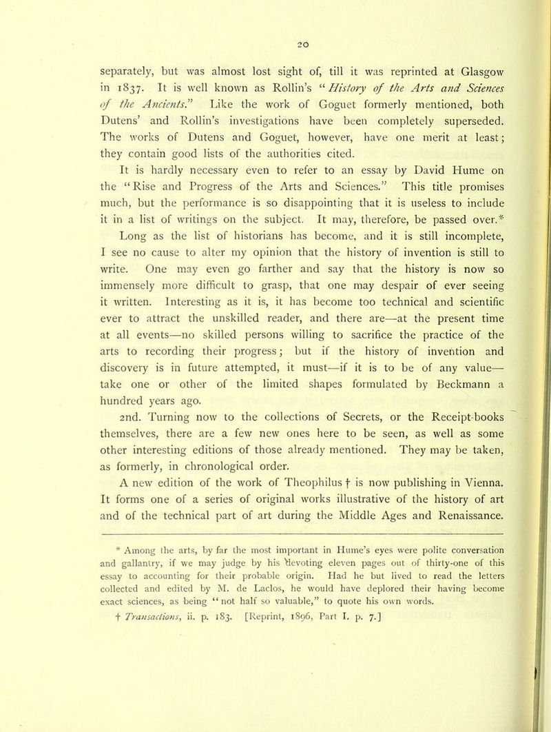separately, but was almost lost sight of, till it was reprinted at Glasgow in 1837. It is well known as Rollin’s “ History of the Arts and Sciences of the Ancients.” Like the work of Goguet formerly mentioned, both Dutens’ and Rollin’s investigations have been completely superseded. The works of Dutens and Goguet, however, have one merit at least; they contain good lists of the authorities cited. It is hardly necessary even to refer to an essay by David Hume on the “Rise and Progress of the Arts and Sciences.” This title promises much, but the performance is so disappointing that it is useless to include it in a list of writings on the subject, It may, therefore, be passed over A' Long as the list of historians has become, and it is still incomplete, I see no cause to alter my opinion that the history of invention is still to write. One may even go farther and say that the history is now so immensely more difficult to grasp, that one may despair of ever seeing it written. Interesting as it is, it has become too technical and scientific ever to attract the unskilled reader, and there are—at the present time at all events—no skilled persons willing to sacrifice the practice of the arts to recording their progress; but if the history of invention and discovery is in future attempted, it must—if it is to be of any value— take one or other of the limited shapes formulated by Beckmann a hundred years ago. 2nd. Turning now to the collections of Secrets, or the Receipt-books themselves, there are a few new ones here to be seen, as well as some other interesting editions of those already mentioned. They may be taken, as formerly, in chronological order. A new edition of the work of Theophilus f is now publishing in Vienna. It forms one of a series of original works illustrative of the history of art and of the technical part of art during the Middle Ages and Renaissance. * Among the arts, by far the most important in Hume’s eyes were polite conversation and gallantry, if we may judge by his 'devoting eleven pages out of thirty-one of this essay to accounting for their probable origin. Had he but lived to read the letters collected and edited by M. de Laclos, he would have deplored their having become exact sciences, as being “not half so valuable,” to quote his own words, t Transactions, ii. p. 183. [Reprint, 1896, Part I. p. 7.]