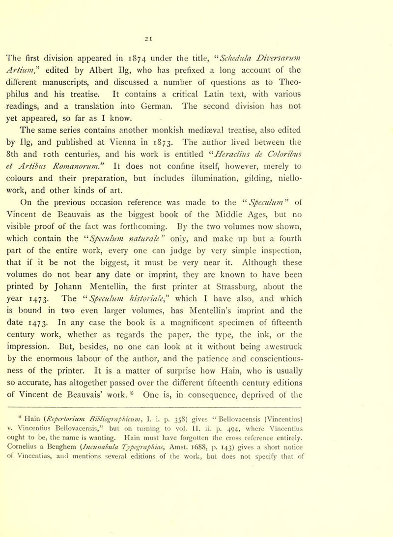 Artium edited by Albert Ilg, who has prefixed a long account of the different manuscripts, and discussed a number of questions as to Theo- philus and his treatise. It contains a critical Latin text, with various readings, and a translation into German. The second division has not yet appeared, so far as I know. The same series contains another monkish mediaeval treatise, also edited by Ilg, and published at Vienna in 1873. The author lived between the 8th and 10th centuries, and his work is entitled “Heraclius de Coloribus et Artibus Romanorum. It does not confine itself, however, merely to colours and their preparation, but includes illumination, gilding, niello- work, and other kinds of art. On the previous occasion reference was made to the “ Speculum ” of Vincent de Beauvais as the biggest book of the Middle Ages, but no visible proof of the fact was forthcoming. By the two volumes now shown, which contain the “Speculum naturale” only, and make up but a fourth part of the entire work, every one can judge by very simple inspection, that if it be not the biggest, it must be very near it. Although these volumes do not bear any date or imprint, they are known to have been printed by Johann Mentellin, the first printer at Strassburg, about the year 1473. The “Speculum hist or idle P which I have also, and which is bound in two even larger volumes, has Mentellin’s imprint and the date 1473. In any case the book is a magnificent specimen of fifteenth century work, whether as regards the paper, the type, the ink, or the impression. But, besides, no one can look at it without being awestruck by the enormous labour of the author, and the patience and conscientious- ness of the printer. It is a matter of surprise how Hain, who is usually so accurate, has altogether passed over the different fifteenth century editions of Vincent de Beauvais’ work. * One is, in consequence, deprived of the * Hain {Repertorium Bibliographicum, I. i. p. 358) gives “ Bellovacensis (Vincentius) v. Vincentius Bellovacensis,” but on turning to vol. II. ii. p. 494, where Vincentius ought to be, the name is wanting. Hain must have forgotten the cross reference entirely. Cornelius a Beughem {Incunabula Typographiae, Amst. 1688, p. 143) gives a short notice of Vincentius, and mentions several editions of the work, but does not specify that of
