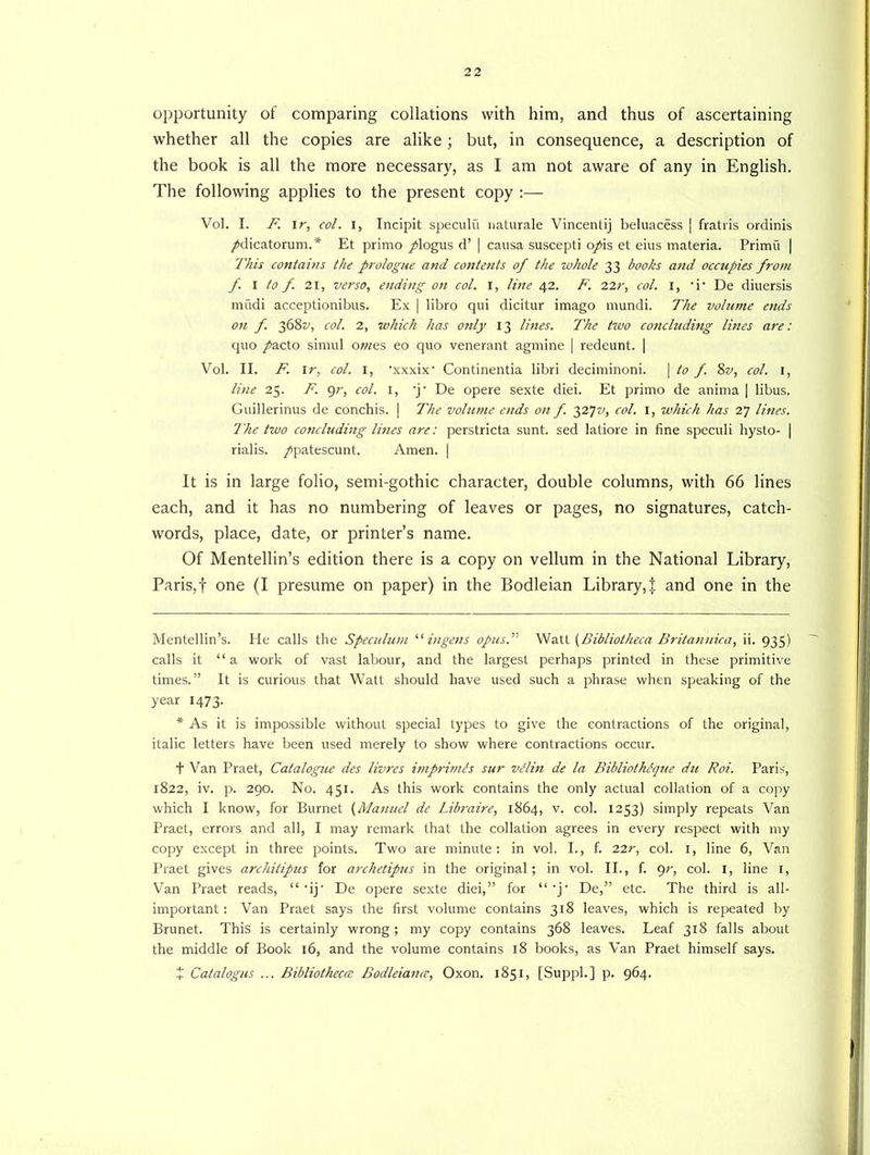 opportunity of comparing collations with him, and thus of ascertaining whether all the copies are alike; but, in consequence, a description of the book is all the more necessary, as I am not aware of any in English. The following applies to the present copy :— Vol. I. F. I r, col. i, Incipit speculu naturale Vincentij beluacess | fratris ordinis /dicatorum.* * Et primo /logus d’ | causa suscepti o/is et eius materia. Primu | This contains the prologue and contents of the whole 33 books and occupies from f. I to f 21, verso, ending on col. I, line 42. F. 22r, col. 1, -i- De diuersis mudi acceptionibus. Ex | libro qui dicitur imago mundi. The volume ends on f. 368^, col. 2, which has only 13 lines. The two concluding lines are: quo /acto sirnul owes eo quo venerant agmine | redeunt. | Vol. II. F. 1 r, col. 1, 'xxxix' Continentia libri deciminoni. | to f. %v, col. 1, line 25. F. gr, col. 1, 4j' De opere sexte diei. Et primo de anima | libus. Guillerinus de conchis. | The volume ends on f. 3272/, col. 1, which has 27 lines. The two concluding lines are: perstricta sunt, sed Iatiore in fine speculi hysto- | rialis. /patescunt. Amen. | It is in large folio, semi-gothic character, double columns, with 66 lines each, and it has no numbering of leaves or pages, no signatures, catch- words, place, date, or printer’s name. Of Mentellin’s edition there is a copy on vellum in the National Library, Paris,! one (I presume on paper) in the Bodleian Library,! and one in the Mentellin’s. He calls the Speculum “ingens opus.'1'' Watt {Bibliotheca Britannic a, ii. 935) calls it “ a work of vast labour, and the largest perhaps printed in these primitive times.” It is curious that Watt should have used such a phrase when speaking of the year 1473. * As it is impossible without special types to give the contractions of the original, italic letters have been used merely to show where contractions occur. t Van Praet, Catalogue des livres imprimis sur vllin de la Bibliothlque du Roi. Paris, 1822, iv. p. 290. No. 451. As this work contains the only actual collation of a copy which I know, for Burnet (Manuel de Libraire, 1864, v. col. 1253) simply repeats Van Praet, errors and all, I may remark that the collation agrees in every respect with my copy except in three points. Two are minute: in vol. I., f. 22r, col. 1, line 6, Van Praet gives architipus for archetipus in the original; in vol. II., f. gr, col. 1, line 1, Van Praet reads, “ -ij' De opere sexte diei,” for “ -j- De,” etc. The third is all- important: Van Praet says the first volume contains 318 leaves, which is repeated by Brunet. This is certainly wrong; my copy contains 368 leaves. Leaf 318 falls about the middle of Book 16, and the volume contains 18 books, as Van Praet himself says. X Catalogus ... Bibliotheca Bodleiana, Oxon. 1851, [Suppl.] p. 964.