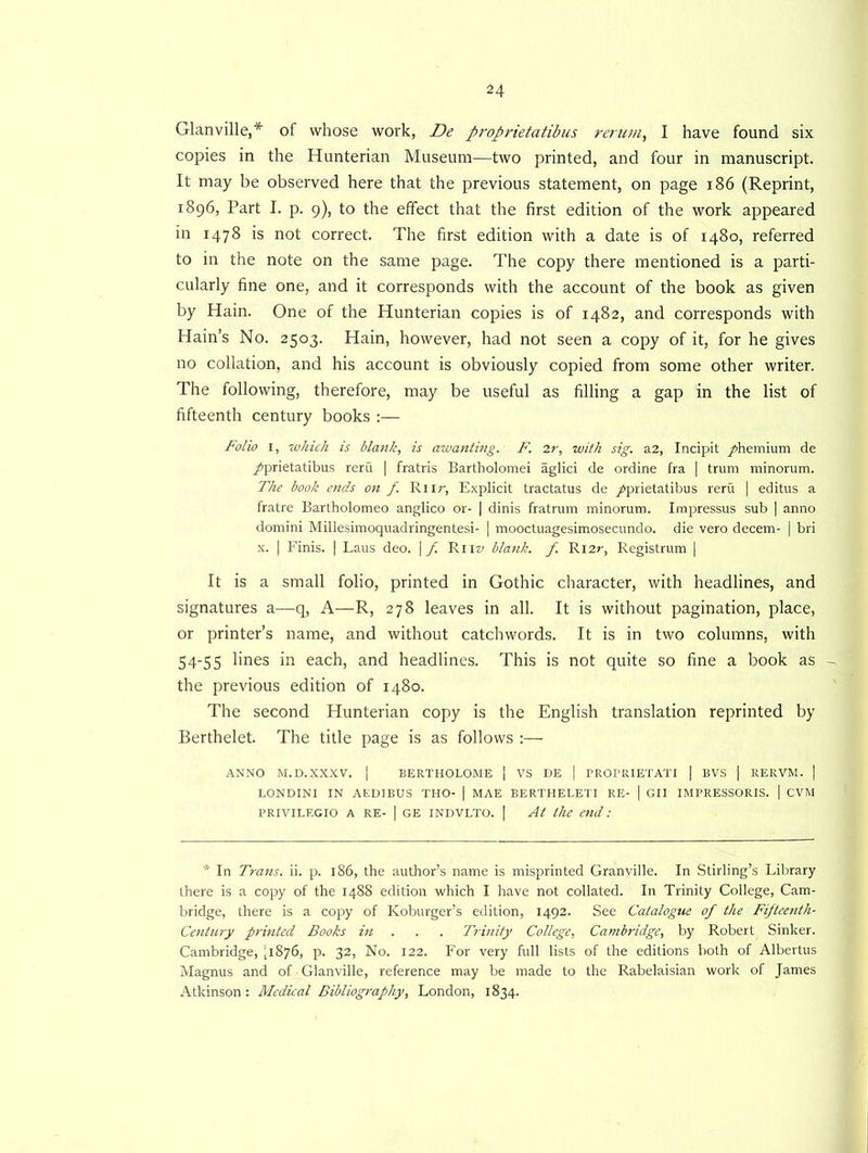Glanville,* of whose work, De proprietatibus rerum, I have found six copies in the Hunterian Museum—two printed, and four in manuscript. It may be observed here that the previous statement, on page 186 (Reprint, 1896, Part I. p. 9), to the effect that the first edition of the work appeared in 1478 is not correct. The first edition with a date is of 1480, referred to in the note on the same page. The copy there mentioned is a parti- cularly fine one, and it corresponds with the account of the book as given by Hain. One of the Hunterian copies is of 1482, and corresponds with Hain’s No. 2503. Hain, however, had not seen a copy of it, for he gives no collation, and his account is obviously copied from some other writer. The following, therefore, may be useful as filling a gap in the list of fifteenth century books :— Folio 1, ■which is blank, is awanting. F. 2r, with sig. a2, Incipit /hemium de /prietatibus reru | fratris Bartholomei aglici de ordine fra | trum minorum. The book ends on f. Rnr, Explicit tractatus de /prietatibus reru | editus a fratre Bartholomeo anglico or- | dinis fratrum minorum. Impressus sub | anno domini Millesimoquadringentesi- | mooctuagesimosecundo. die vero decern- | bri x. | Finis. | Laus deo. \ f. Rnz/ blank, f R12r, Registrum | It is a small folio, printed in Gothic character, with headlines, and signatures a—q, A—R, 278 leaves in all. It is without pagination, place, or printer’s name, and without catchwords. It is in two columns, with 54-55 lines in each, and headlines. This is not quite so fine a book as - the previous edition of 1480. The second Hunterian copy is the English translation reprinted by Berthelet. The title page is as follows :— ANNO M.D.XXXV. | BERTHOLOME [ VS DE j PROPRIETATI | BVS | RERVM. | LONDINI IN AED1BUS THO- | MAE BERTHELETI RE- | GII IMPRESSORIS. 1 CVM PRIVILEGIO A RE- | GE INDVLTO. | At the end: * In Trans, ii. p. 186, the author’s name is misprinted Granville. In Stirling’s Library there is a copy of the 1488 edition which I have not collated. In Trinity College, Cam- bridge, there is a copy of Koburger’s edition, 1492. See Catalogue of the Fifteenth- Century printed Books in . . . Trinity College, Cambridge, by Robert Sinker. Cambridge, ,1876, p. 32, No. 122. For very full lists of the editions both of Albertus Magnus and of Glanville, reference may be made to the Rabelaisian work of James Atkinson: Medical Bibliography, London, 1834.