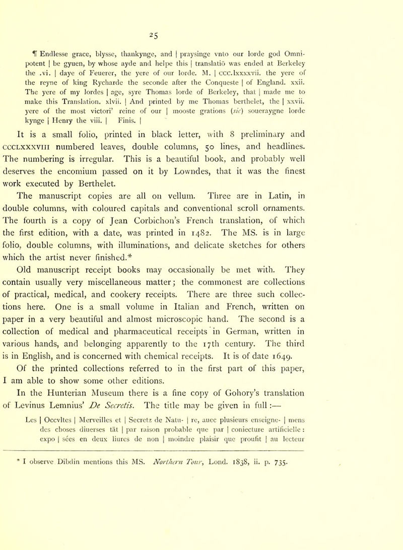 H Endlesse grace, blysse, thankynge, and | praysinge vnto our lorde god Omni- potent | be gyuen, by whose ayde and helpe this | translatio was ended at Berkeley the .vi. | daye of Feuerer, the yere of our lorde. M. | ccc.lxxxxvii. the yere of the reyne of king Rycharde the seconde after the Conqueste | of England, xxii. The yere of my lordes | age, syre Thomas lorde of Berkeley, that | made me to make this Translation, xlvii. | And printed by me Thomas berthelet, the | xxvii. yere of the most victori’ reine of our | mooste grations (sic) soueraygne lorde kynge | Henry the viii. | Finis. | It is a small folio, printed in black letter, with 8 preliminary and ccclxxxviii numbered leaves, double columns, 50 lines, and headlines. The numbering is irregular. This is a beautiful book, and probably well deserves the encomium passed on it by Lowndes, that it was the finest work executed by Berthelet. The manuscript copies are all on vellum. Three are in Latin, in double columns, with coloured capitals and conventional scroll ornaments. The fourth is a copy of Jean Corbichon’s French translation, of which the first edition, with a date, was printed in 1482. The MS. is in large folio, double columns, with illuminations, and delicate sketches for others which the artist never finished.* Old manuscript receipt books may occasionally be met with. They contain usually very miscellaneous matter; the commonest are collections of practical, medical, and cookery receipts. There are three such collec- tions here. One is a small volume in Italian and French, written on paper in a very beautiful and almost microscopic hand. The second is a collection of medical and pharmaceutical receipts in German, written in various hands, and belonging apparently to the 17th century. The third is in English, and is concerned with chemical receipts. It is of date 1649. Of the printed collections referred to in the first part of this paper, I am able to show some other editions. In the Hunterian Museum there is a fine copy of Gohory’s translation of Levinus Lemnius’ De Secretis. The title may be given in full :— Les | Occvltes | Merveilles et | Secretz de Natu- [ re, auec plusieurs enseigne- | mens des choses diuerses tat | par raison probable que par | coniecture artificielle : expo | sees en deux liures de non | moindre plaisir que proufit | au lecteur * I observe Dibdin mentions this MS. Northern Tour, Lond. 1838, ii. p. 735-