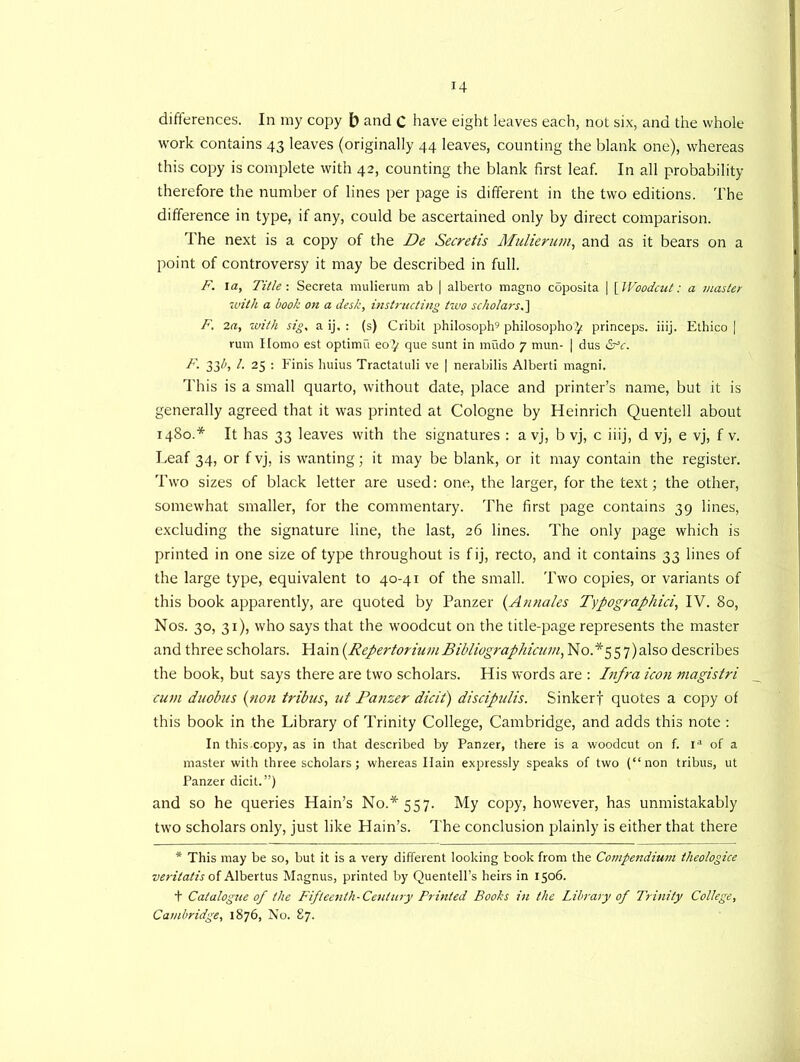 differences. In my copy b and C have eight leaves each, not six, and the whole work contains 43 leaves (originally 44 leaves, counting the blank one), whereas this copy is complete with 42, counting the blank first leaf. In all probability therefore the number of lines per page is different in the two editions. The difference in type, if any, could be ascertained only by direct comparison. The next is a copy of the De Secretis Mulienim, and as it bears on a point of controversy it may be described in full. F. la, Title-. Secreta mulierum ab | alberto magno coposita | [Woodcut: a master with a hook on a desk, instructing two scholars.] F. 2a, with sig, a ij, : (s) Cribit philosoph9 philosopher^ princeps. iiij. Ethico | rum Homo est optima eo^ que sunt in mudo 7 mun- | dus <2rV. F. 33//, /. 25 : Finis huius Tractatuli ve | nerabilis Alberti magni. This is a small quarto, without date, place and printer’s name, but it is generally agreed that it was printed at Cologne by Heinrich Quentell about 1480.* It has 33 leaves with the signatures : a vj, b vj, c iiij, d vj, e vj, f v. Leaf 34, or f vj, is wanting; it may be blank, or it may contain the register. Two sizes of black letter are used: one, the larger, for the text; the other, somewhat smaller, for the commentary. The first page contains 39 lines, excluding the signature line, the last, 26 lines. The only page which is printed in one size of type throughout is fij, recto, and it contains 33 lines of the large type, equivalent to 40-41 of the small. Two copies, or variants of this book apparently, are quoted by Panzer (Annales Typographici, IV. 80, Nos. 30, 31), who says that the woodcut on the title-page represents the master and three scholars. Hain (.Repertorium Bibliographicum, No.*55 7)also describes the book, but says there are two scholars. His words are : Infra icon magistri cum duobus (non tribus, ut Panzer dicit) discipulis. Sinkerf quotes a copy of this book in the Library of Trinity College, Cambridge, and adds this note : In thiscopy, as in that described by Panzer, there is a woodcut on f. ia of a master with three scholars; whereas Ilain expressly speaks of two (“non tribus, ut Panzer dicit.”) and so he queries Hain’s No.* 557. My copy, however, has unmistakably two scholars only, just like Hain’s. The conclusion plainly is either that there * This may be so, but it is a very different looking book from the Compendium theologice veritatis of Albert us Magnus, printed by Quentell’s heirs in 1506. t Catalogue of the Fifteenth-Century Printed Books in the Library of Trinity College, Cambridge, 1876, No. 87.