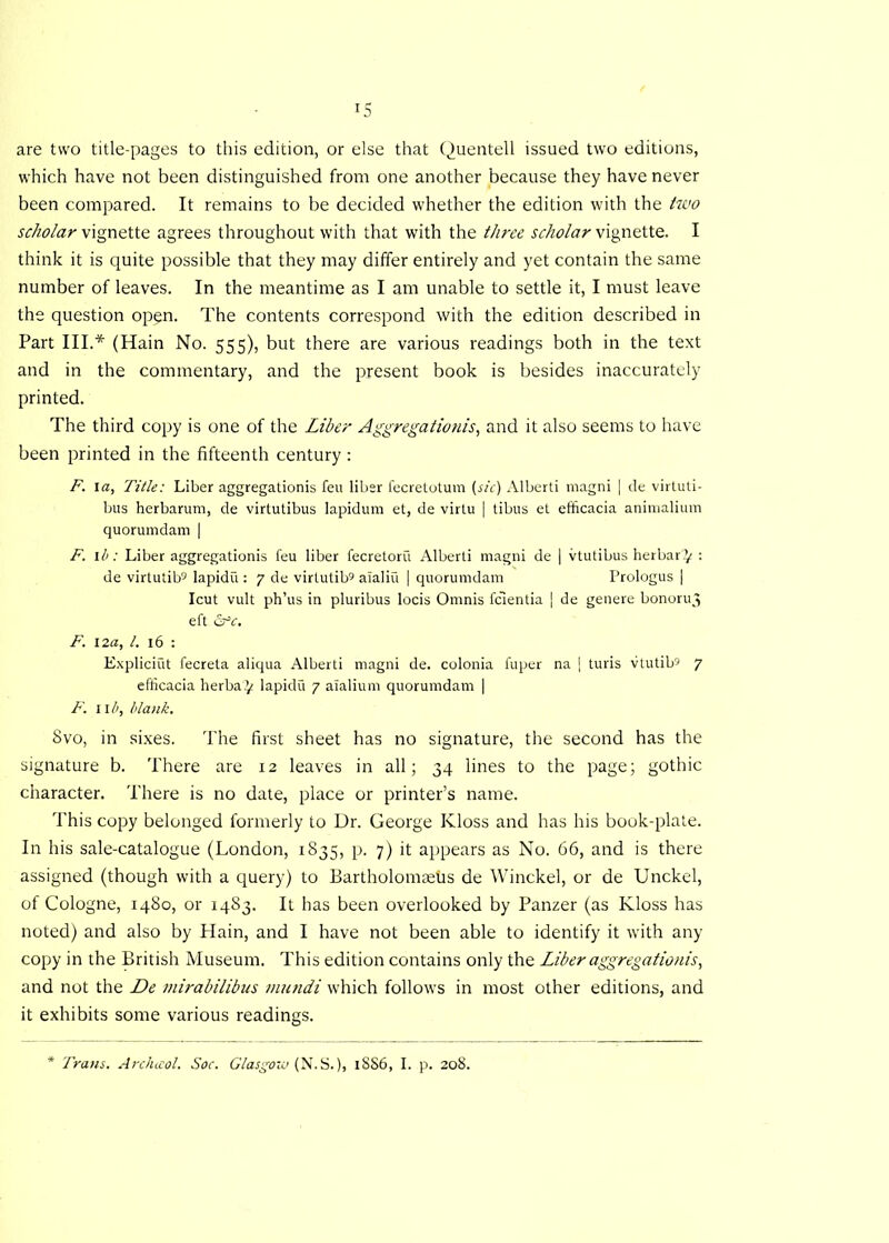 are two title-pages to this edition, or else that Quentell issued two editions, which have not been distinguished from one another because they have never been compared. It remains to be decided whether the edition with the two scholar vignette agrees throughout with that with the three scholar vignette. I think it is quite possible that they may differ entirely and yet contain the same number of leaves. In the meantime as I am unable to settle it, I must leave the question op^n. The contents correspond with the edition described in Part III.* (Hain No. 555), but there are various readings both in the text and in the commentary, and the present book is besides inaccurately printed. The third copy is one of the Liber Aggregations, and it also seems to have been printed in the fifteenth century : F. la, Title: Liber aggregationis feu liber fecretotum (sic) Alberti magni | de virluti- bus herbarum, de virtutibus lapidum et, de virtu | tibus et efficacia animalium quorumdam | F. lb: Liber aggregationis feu liber fecretoru Alberti magni de | vtutibus herbarty : de virtutib5 lapidu : 7 de virtutib9 alaliu ] quorumdam Prologus | Icut vult ph’us in pluribus locis Omnis fc'ientia ] de genere bonoruj eft &c. F. 12a, l. 16 : Expliciut fecreta aliqua Alberti magni de. colonia fuper na j turis vtutib9 7 efficacia herba^ lapidu 7 aialium quorumdam | F. II b, blank. Svo, in sixes. The first sheet has no signature, the second has the signature b. There are 12 leaves in all; 34 lines to the page; gothic character. There is no date, place or printer’s name. This copy belonged formerly to Dr. George Kloss and has his book-plate. In his sale-catalogue (London, 1835, p. 7) it appears as No. 66, and is there assigned (though with a query) to Bartholomaeiis de Winckel, or de Unckel, of Cologne, 1480, or 1483. It has been overlooked by Panzer (as Kloss has noted) and also by Hain, and I have not been able to identify it with any copy in the British Museum. This edition contains only the Liber aggregationis, and not the De tnirabilibus mundi which follows in most other editions, and it exhibits some various readings. Trans. Arclncol. Soc. Glasgoio (N.S.), 1SS6, I. p. 208.