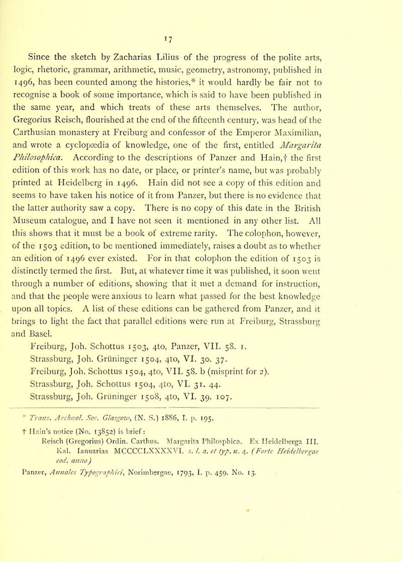 *7 Since the sketch by Zacharias Lilius of the progress of the polite arts, logic, rhetoric, grammar, arithmetic, music, geometry, astronomy, published in 1496, has been counted among the histories,* it would hardly be fair not to recognise a book of some importance, which is said to have been published in the same year, and which treats of these arts themselves. The author, Gregorius Reisch, flourished at the end of the fifteenth century, was head of the Carthusian monastery at Freiburg and confessor of the Emperor Maximilian, and wrote a cyclopaedia of knowledge, one of the first, entitled Margarita Philosophica. According to the descriptions of Panzer and Hain,f the first edition of this work has no date, or place, or printer’s name, but was probably printed at Heidelberg in 1496. Hain did not see a copy of this edition and seems to have taken his notice of it from Panzer, but there is no evidence that the latter authority saw a copy. There is no copy of this date in the British Museum catalogue, and I have not seen it mentioned in any other list. All this shows that it must be a book of extreme rarity. The colophon, however, of the 1503 edition, to be mentioned immediately, raises a doubt as to whether an edition of 1496 ever existed. For in that colophon the edition of 1503 is distinctly termed the first. But, at whatever time it was published, it soon went through a number of editions, showing that it met a demand for instruction, and that the people were anxious to learn what passed for the best knowledge upon all topics. A list of these editions can be gathered from Panzer, and it brings to light the fact that parallel editions were run at Freiburg, Strassburg and Basel. Freiburg, Joh. Schottus 1503, 4to, Panzer, VII. 58. 1. Strassburg, Joh. Gruninger 1504, 4to, VI. 30. 37. Freiburg, Joh. Schottus 1504, 4to, VII. 58. b (misprint for 2). Strassburg, Joh. Schottus 1504, 4to, VI. 31. 44. Strassburg, Joh. Gruninger 1508, 4to, VI. 39. 107. Trans. Archaol. Soc. Glasgow, (N. S.) 1886, I. p. 195, t Hain’s notice (No. 13852) is brief: Reisch (Gregorius) Ordin. Carthus. Margarita Philosphica. Ex Heidelberga III. Kal. Ianuarias MCCCCLXXXXVI. s. 1. a. et typ. n. 4. (Forte Heidelbergae eod. anno) Panzer, Annates Typograpliici, Norimbergae, 1793, I. p. 459. No. 13.