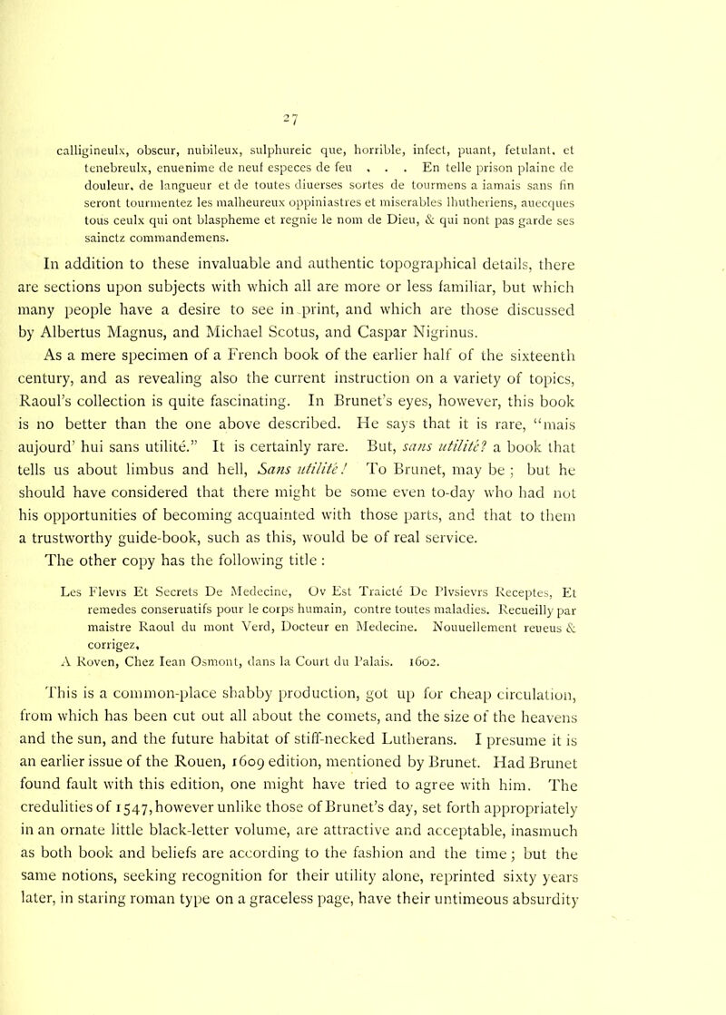 calligineulx, obscur, nubileux, sulphureic que, horrible, infect, puant, fetulant. et tenebreulx, enuenime de neuf especes de feu , . . En telle prison plaine de douleur. de langueur et de toutes diuerses sortes de tourmens a iamais sans fin seront tourmentez les malheureux oppiniastres et miserables lhutheriens, auecques tous ceulx qui ont blaspheme et regnie le nom de Dieu, & qui nont pas garde ses sainctz commandemens. In addition to these invaluable and authentic topographical details, there are sections upon subjects with which all are more or less familiar, but which many people have a desire to see in print, and which are those discussed by Albertus Magnus, and Michael Scotus, and Caspar Nigrinus. As a mere specimen of a French book of the earlier half of the sixteenth century, and as revealing also the current instruction on a variety of topics, Raoul’s collection is quite fascinating. In Brunet’s eyes, however, this book is no better than the one above described. He says that it is rare, “mais aujourd’ hui sans utilite.” It is certainly rare. But, sans utilite? a book that tells us about limbus and hell, Sans utilite! To Brunet, may be; but he should have considered that there might be some even to-day who had not his opportunities of becoming acquainted with those parts, and that to them a trustworthy guide-book, such as this, would be of real service. The other copy has the following title : Les Flevrs Et Secrets De Medecine, Ov Est Traicte De Plvsievrs Receptes, Et remedes conseruatifs pour le corps humain, contre toutes maladies. Recueilly par maistre Raoul du mont Verd, Docteur en Medecine. Nouuellement reueus & corrigez, A Roven, Chez lean Osmont, dans la Court du Palais. 1602. This is a common-place shabby production, got up fur cheap circulation, from which has been cut out all about the comets, and the size of the heavens and the sun, and the future habitat of stiff-necked Lutherans. I presume it is an earlier issue of the Rouen, 1609 edition, mentioned by Brunet. Had Brunet found fault with this edition, one might have tried to agree with him. The credulities of 1547, however unlike those ofBrunet’s day, set forth appropriately in an ornate little black-letter volume, are attractive and acceptable, inasmuch as both book and beliefs are according to the fashion and the time; but the same notions, seeking recognition for their utility alone, reprinted sixty years later, in staring roman type on a graceless page, have their untimeous absurdity