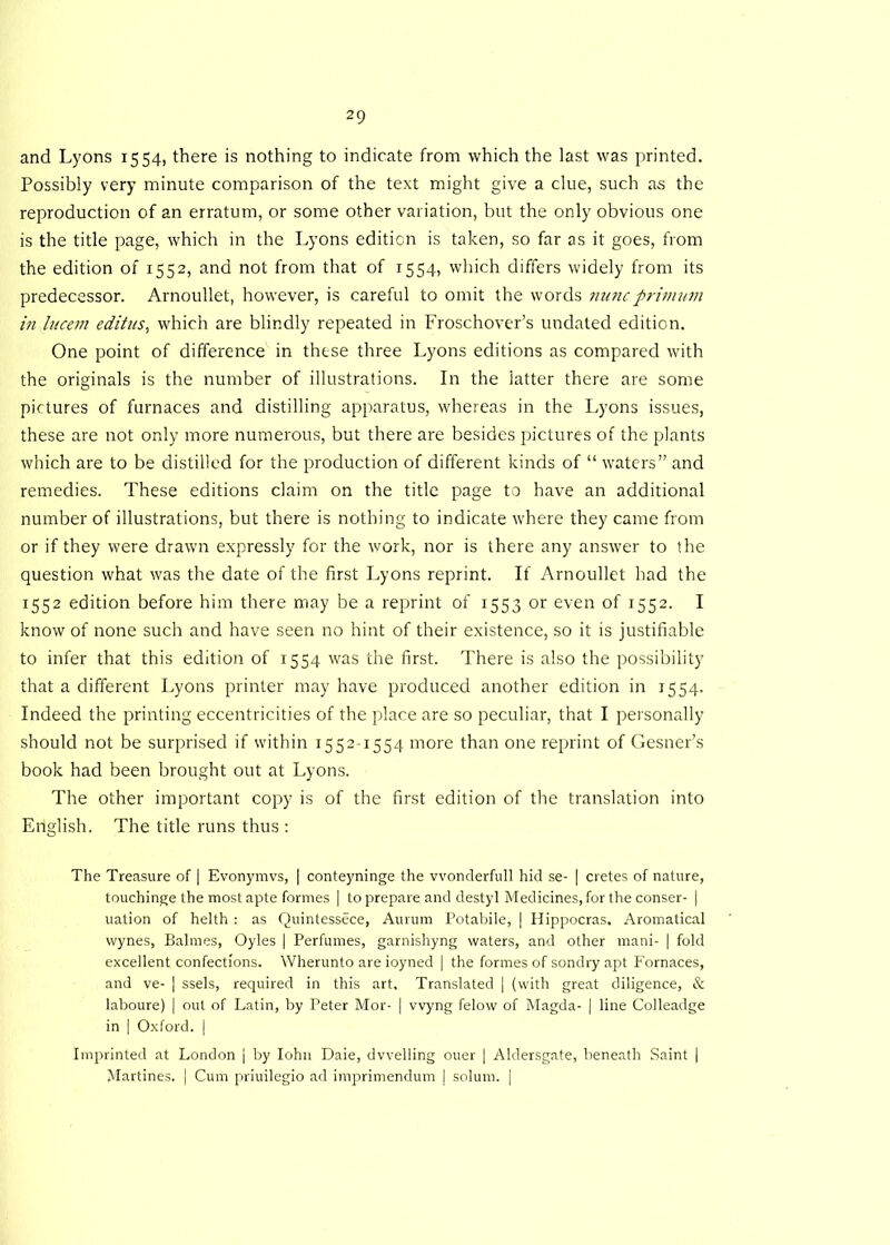 and Lyons 1554, there is nothing to indicate from which the last was printed. Possibly very minute comparison of the text might give a clue, such as the reproduction of an erratum, or some other variation, but the only obvious one is the title page, which in the Lyons edition is taken, so far as it goes, from the edition of 1552, and not from that of 1554, which differs widely from its predecessor. Arnoullet, however, is careful to omit the words nnncprivnnn in Uicern editus, which are blindly repeated in Froschover’s undated edition. One point of difference in these three Lyons editions as compared with the originals is the number of illustrations. In the latter there are some pictures of furnaces and distilling apparatus, whereas in the Lyons issues, these are not only more numerous, but there are besides pictures of the plants which are to be distilled for the production of different kinds of “ waters” and remedies. These editions claim on the title page to have an additional number of illustrations, but there is nothing to indicate where they came from or if they were drawn expressly for the work, nor is there any answer to the question what was the date of the first Lyons reprint. If Arnoullet had the 1552 edition before him there may be a reprint of 1553 or even of 1552. I know of none such and have seen no hint of their existence, so it is justifiable to infer that this edition of 1534 was the first. There is also the possibility that a different Lyons printer may have produced another edition in 1554. Indeed the printing eccentricities of the place are so peculiar, that I personally should not be surprised if within 1552-1554 more than one reprint of Gesner’s book had been brought out at Lyons. The other important copy is of the first edition of the translation into Eriglish. The title runs thus : The Treasure of | Evonymvs, | conteyninge the vvonderfull hid se- | cretes of nature, touchinge the most apte formes | to prepare and destyl Medicines, for the conser- | uation of helth : as Quintessece, Aurum Potabile, | Hippocras. Aromatical wynes, Balmes, Oyles | Perfumes, garnishyng waters, and other mani- | fold excellent confections. Wherunto are ioyned | the formes of sondry apt Fornaces, and ve- | ssels, required in this art. Translated | (with great diligence, & laboure) | out of Latin, by Peter Mor- | vvyng felow of Magda- | line Colleadge in | Oxford. | Imprinted at London | by Iohn Daie, dwelling ouer | Aldersgate, beneath Saint | Martines. | Cum priuilegio ad imprimendum ] solum. |