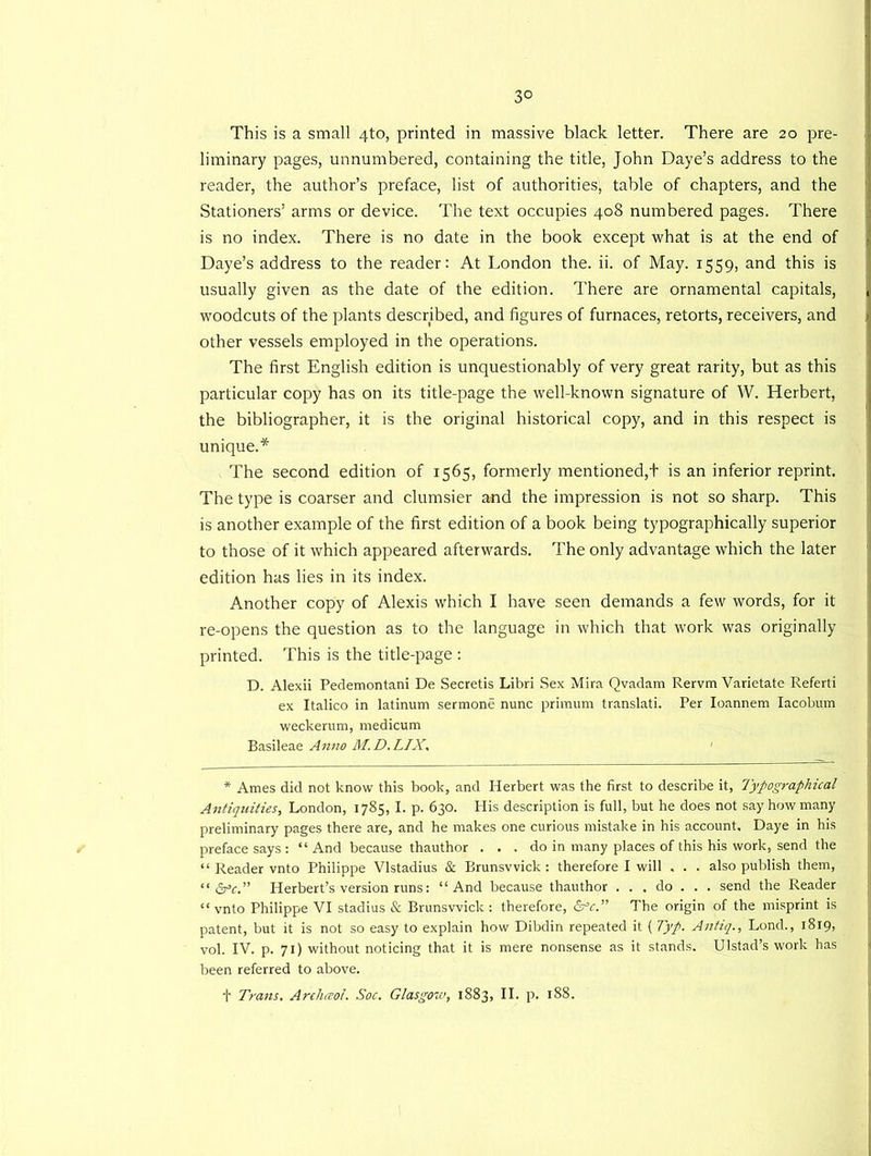 3° This is a small 4to, printed in massive black letter. There are 20 pre- liminary pages, unnumbered, containing the title, John Daye’s address to the reader, the author’s preface, list of authorities, table of chapters, and the Stationers’ arms or device. The text occupies 408 numbered pages. There is no index. There is no date in the book except what is at the end of Daye’s address to the reader: At London the. ii. of May. 1559, and this is usually given as the date of the edition. There are ornamental capitals, woodcuts of the plants described, and figures of furnaces, retorts, receivers, and other vessels employed in the operations. The first English edition is unquestionably of very great rarity, but as this particular copy has on its title-page the well-known signature of W. Herbert, the bibliographer, it is the original historical copy, and in this respect is unique.* The second edition of 1565, formerly mentioned,t is an inferior reprint. The type is coarser and clumsier and the impression is not so sharp. This is another example of the first edition of a book being typographically superior to those of it which appeared afterwards. The only advantage which the later edition has lies in its index. Another copy of Alexis which I have seen demands a few words, for it re-opens the question as to the language in which that work was originally printed. This is the title-page : D. Alexii Pedemontani De Secretis Libri Sex Mira Qvadam Rervm Varietate Referti ex Italico in latinum sermone nunc primum translate Per Ioannem Iacobum weekerum, medicum Basileae Anno M. D. LIX, 1 * Ames did not know this book, and Herbert was the first to describe it, Typographical Antiquities, London, 1785, I. p. 630. His description is full, but he does not say how many preliminary pages there are, and he makes one curious mistake in his account, Daye in his preface says: “ And because thauthor . . . do in many places of this his work, send the “ Reader vnto Philippe Vlstadius & Brunswick : therefore I will . . . also publish them, “ drY.” Herbert’s version runs: “And because thauthor . . . do . . . send the Reader “ vnto Philippe VI stadius & Brunswick: therefore, drt.” The origin of the misprint is patent, but it is not so easy to explain how Dibdin repeated it ( Typ. Antiq., Lond., 1819, vol. IV. p. 71) without noticing that it is mere nonsense as it stands. Ulstad’s work has been referred to above.