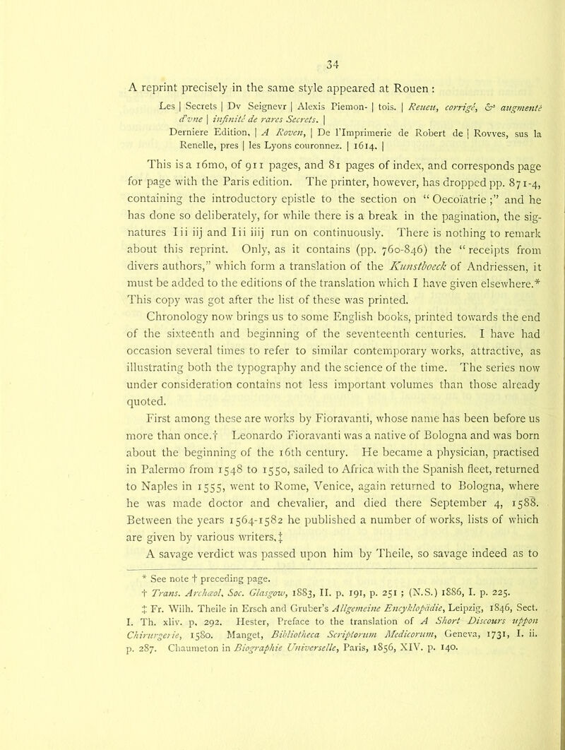 A reprint precisely in the same style appeared at Rouen : Les | Secrets | Dv Seignevr | Alexis Piemon- | tois. | Reueu, corrige, &• augmenti d’z/.ne [ infinite de rares Secrets. | Derniere Edition, | A Roven, | De Plmprimerie de Robert de | Rowes, sus la Renelle, pres [ les Lyons couronnez. | 1614. | This is a i6mo, of 911 pages, and 81 pages of index, and corresponds page for page with the Paris edition. The printer, however, has dropped pp. 871-4, containing the introductory epistle to the section on “ Oecoi'atrie and he has done so deliberately, for while there is a break in the pagination, the sig- natures Iii iij and Iii iiij run on continuously. There is nothing to remark about this reprint. Only, as it contains (pp. 760-846) the “ receipts from divers authors,” which form a translation of the Kunstboeclz of Andriessen, it must be added to the editions of the translation which I have given elsewhere.* This copy was got after the list of these was printed. Chronology now brings us to some English books, printed towards the end of the sixteenth and beginning of the seventeenth centuries. I have had occasion several times to refer to similar contemporary works, attractive, as illustrating both the typography and the science of the time. The series now under consideration contains not less important volumes than those already quoted. First among these are works by Fioravanti, whose name has been before us more than once.f Leonardo Fioravanti was a native of Bologna and was born about the beginning of the 16th century. He became a physician, practised in Palermo from 1548 to 1550, sailed to Africa with the Spanish fleet, returned to Naples in 1555, went to Rome, Venice, again returned to Bologna, where he was made doctor and chevalier, and died there September 4, 1588. Between the years 1564-1582 he published a number of works, lists of which are given by various writers, J A savage verdict was passed upon him by Theile, so savage indeed as to * See note t preceding page. t Trails. Archaol, Soc. Glasgow, 1883, II. p. 191, p. 251 ; (N.S.) 1SS6, I. p. 225. 4 Fr. Wilh. Theile in Ersch and Gruber’s Allgemeine Encyklopddie, Leipzig, 1846, Sect. I. Th. xliv. p, 292. Hester, Preface to the translation of A Short Discours itppon Chirurgerie, 1580. Manget, Bibliotheca Scriptorum Medicoruin, Geneva, 173* 1 > L ii.