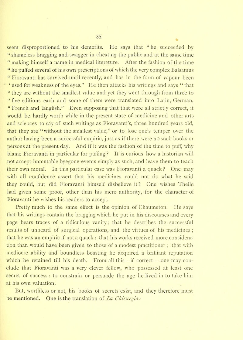 seem disproportioned to his demerits. He says that “ he succeeded by “ shameless bragging and swagger in cheating the public and at the same time “ making himself a name in medical literature. After the fashion of the time “ he puffed several of his own prescriptions of which the very complex Balsamus “ Fioravanti has survived until recently, and has in the form of vapour been ‘ used for weakness of the eyes,” He then attacks his writings and says “ that “ they are without the smallest value and yet they went through from three to “ five editions each and some of them were translated into Latin, German, “ French and English.” Even supposing that that were all strictly correct, it would be hardly worth while in the present state of medicine and other arts and sciences to say of such writings as Fioravanti’s, three hundred years old, that they are “ without the smallest value,” or to lose one’s temper over the author having been a successful empiric, just as if there were no such books or persons at the present day. And if it was the fashion of the time to puff, why blame Fioravanti in particular for puffing? It is curious how a historian will not accept immutable byegone events simply as such, and leave them to teach their own moral. In this particular case was Fioravanti a quack ? One may with all confidence assert that his medicines could not do what he said they could, but did Fioravanti himself disbelieve it? One wishes Theile had given some proof, other than his mere authority, for the character of Fioravanti he wishes his readers to accept. Pretty much to the same effect is the opinion of Chaumeton. He says that his writings contain the bragging which he put in his discourses and every page bears traces of a ridiculous vanity; that he describes the successful results of unheard of surgical operations, and the virtues of his medicines; that he was an empiric if not a quack ; that his works received more considera- tion than would have been given to those of a modest practitioner; that with mediocre ability and boundless boasting he acquired a brilliant reputation which he retained till his death. From all this—if correct— one may con- clude that Fioravanti was a very clever fellow, who possessed at least one secret of success: to constrain or persuade the age he lived in to take him at his own valuation. But, worthless or not, his books of secrets exist, and they therefore must be mentioned. One is the translation of La Chirurgia: