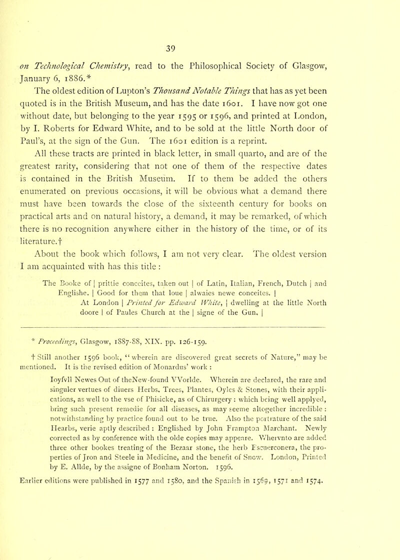 on Technological Chemistry, read to the Philosophical Societjr of Glasgow, January 6, 1886.* The oldest edition of Lupton’s Thousand Notable Things that has as yet been quoted is in the British Museum, and has the date 1601. I have now got one without date, but belonging to the year 1595 or 1596, and printed at London, by I. Roberts for Edward White, and to be sold at the little North door of Paul’s, at the sign of the Gun. The 1601 edition is a reprint. All these tracts are printed in black letter, in small quarto, and are of the greatest rarity, considering that not one of them of the respective dates is contained in the British Museum. If to them be added the others enumerated on previous occasions, it will be obvious what a demand there must have been towards the close of the sixteenth century for books on practical arts and on natural history, a demand, it may be remarked, of which there is no recognition anywhere either in the history of the time, or of its literature, f About the book which follows, I am not very clear. The oldest version I am acquainted with has this title : The Booke of | prittie conceites, taken out j of Latin, Italian, French, Dutch j and Englishe. | Good for them that loue | alwaies newe conceites. | At London | Printed for Edward White, | dwelling at the little North doore I of Paules Church at the | signe of the Gun, | * Proceedings, Glasgow, 1887-88, XIX. pp. 126-159. t Still another 1596 book, “wherein are discovered great secrets of Nature,” maybe mentioned. It is the revised edition of Monardus’ work : Ioyfvll Newes Out of theNew-found VVorlde. Wherein are declared, the rare and singuler vertues of diuers Herbs, Trees, Plantes, Oyles & Stones, with their appli- cations, as well to the vse of Phisicke, as of Chirurgery : which being well applyed, bring such present remedie for all diseases, as may seeme altogether incredible : notwithstanding by practice found out to be true. Also the portrature of the said Hearbs, verie aptly described : Englished by John Frampton Marchant. Newly corrected as by conference with the olde copies may appeare. Whervnto are added three other bookes treating of the Bezaar stone, the herb Fscuerconera, the pro- perties of Jron and Steele in Medicine, and the benefit of Snow. London, Printed by E. Allde, by the assigne of Bonham Norton. 1596. Earlier editions were published in 1577 and 1580, and the Spanish in 1569, 1571 anf1- G74-