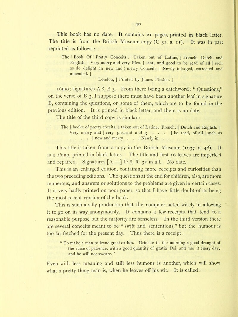 This book has no date. It contains 21 pages, printed in black letter. The title is from the British Museum copy (C 31. a. 11). It was in part reprinted as follows: The | Book Of | Pretty Conceits : | Taken out of Latine, j French, Dutch, and English. | Very merry and very Plea- ] sant, and good to be read of all | such as do delight in new and | merry Conceits. | Newly inlarged, corrected and amended. | London, | Printed by James Flesher. | i6mo; signatures AS, B 3. From there being a catchword: “ Questions,” on the verso of B 3, I suppose there must have been another leaf in signature B, containing the questions, or some of them, which are to be found in the previous edition. It is printed in black letter, and there is no date. The title of the third copy is similar: The | booke of pretty coceits, | taken out of Latine, French, | Dutch and English. | Very merry and | very pleasant and g . . . | be read, of all | such as . . . . | new and merry . . | Newly in . . This title is taken from a copy in the British Museum (1037. a. 48). It is a i6mo, printed in black letter. The title and first 16 leaves are imperfect and repaired. Signatures [A —] D 8, ff. 32 in all. No date. This is an enlarged edition, containing more receipts and curiosities than the two preceding editions. The questions at the end for children, also, are more numerous, and answers or solutions to the problems are given in certain cases. It is very badly printed on poor paper, so that I have little doubt of its being the most recent version of the book. This is such a silly production that the compiler acted wisely in allowing it to go on its way anonymously. It contains a few receipts that tend to a reasonable purpose but the majority are senseless. In the third version there are several conceits meant to be “ swift and sententious,” but the humour is too far fetched for the present day. Thus there is a receipt: “ To make a man to leaue great oathes. Drincke in the morning a good draught of the iuice of patience, with a good quantity of gratia Dei, and vse it euery day, and he will not sweare.” Even with less meaning and still less humour is another, which will show what a pretty thing man is, when he leaves off his wit. It is called : \