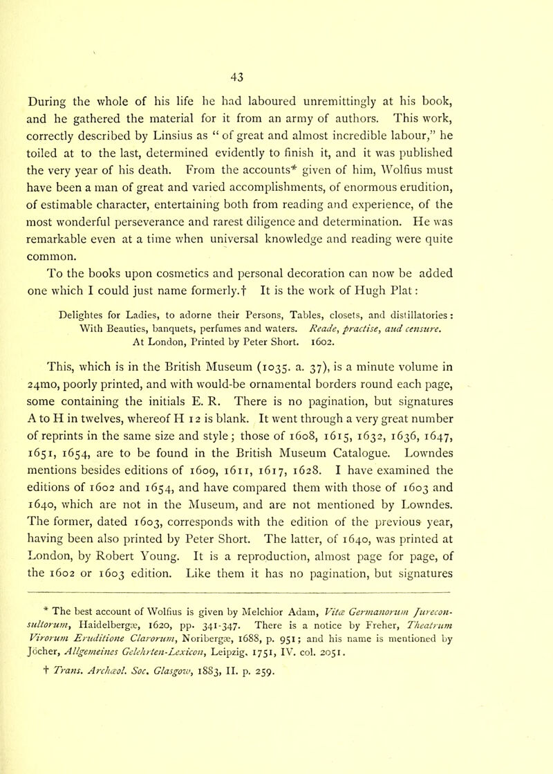 During the whole of his life he had laboured unremittingly at his book, and he gathered the material for it from an army of authors. This work, correctly described by Linsius as “ of great and almost incredible labour,” he toiled at to the last, determined evidently to finish it, and it was published the very year of his death. From the accounts* given of him, Wolfius must have been a man of great and varied accomplishments, of enormous erudition, of estimable character, entertaining both from reading and experience, of the most wonderful perseverance and rarest diligence and determination. He was remarkable even at a time when universal knowledge and reading were quite common. To the books upon cosmetics and personal decoration can now be added one which I could just name formerly.! It is the work of Hugh Plat: Delightes for Ladies, to adorne their Persons, Tables, closets, and distillatories: With Beauties, banquets, perfumes and waters. Reade, practise, and censure. At London, Printed by Peter Short. 1602. This, which is in the British Museum (1035. a. 37), is a minute volume in 24mo, poorly printed, and with would-be ornamental borders round each page, some containing the initials E. R. There is no pagination, but signatures A to H in twelves, whereof H 12 is blank. It went through a very great number of reprints in the same size and style; those of 1608, 1615, 1632, 1636, 1647, 1651, 1654, are to be found in the British Museum Catalogue. Lowndes mentions besides editions of 1609, 1611, 1617, 1628. I have examined the editions of 1602 and 1654, and have compared them with those of 1603 and 1640, which are not in the Museum, and are not mentioned by Lowndes. The former, dated 1603, corresponds with the edition of the previous year, having been also printed by Peter Short. The latter, of 1640, was printed at London, by Robert Young. It is a reproduction, almost page for page, of the 1602 or 1603 edition. Like them it has no pagination, but signatures * The best account of Wolfius is given by Melchior Adam, Vitce Germanorum Jurecon- sullorum, Haidelbergae, 1620, pp. 341-347. There is a notice by Freher, Theatrum Virorum Eruditione Clarorum, Noribergae, 1688, p. 931; and his name is mentioned by Jocher, Allgemeines Gelehrten-Lexicon, Leipzig, 1751, IV. col. 2051. t Trans. Arcluzol. Soc. Glasgow, 1883, II. p. 259.