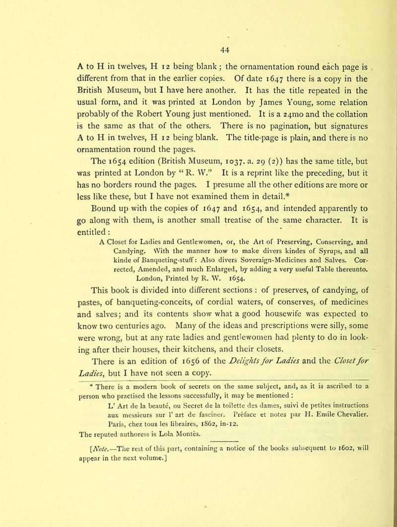 A to H in twelves, H 12 being blank; the ornamentation round each page is different from that in the earlier copies. Of date 1647 there is a copy in the British Museum, but I have here another. It has the title repeated in the usual form, and it was printed at London by James Young, some relation probably of the Robert Young just mentioned. It is a 24mo and the collation is the same as that of the others. There is no pagination, but signatures A to H in twelves, H 12 being blank. The title-page is plain, and there is no ornamentation round the pages. The 1654 edition (British Museum, 1037. a. 29 (2)) has the same title, but was printed at London by “ R. W.” It is a reprint like the preceding, but it has no borders round the pages. I presume all the other editions are more or less like these, but I have not examined them in detail.* Bound up with the copies of 1647 and 1654, and intended apparently to go along with them, is another small treatise of the same character. It is entitled: A Closet for Ladies and Gentlewomen, or, the Art of Preserving, Conserving, and Candying. With the manner how to make divers kindes of Syrups, and all kinde of Banqueting-stuff: Also divers Soveraign-Medicines and Salves. Cor- rected, Amended, and much Enlarged, by adding a very useful Table thereunto. London, Printed by R. W. 1654. This book is divided into different sections : of preserves, of candying, of pastes, of banqueting-conceits, of cordial waters, of conserves, of medicines and salves; and its contents show what a good housewife was expected to know two centuries ago. Many of the ideas and prescriptions were silly, some were wrong, but at any rate ladies and gentlewomen had plenty to do in look- ing after their houses, their kitchens, and their closets. There is an edition of 1656 of the Delights for Ladies and the Closet for Ladies, but I have not seen a copy. * There is a modern book of secrets on the same subject, and, as it is ascribed to a person who practised the lessons successfully, it may be mentioned : L’ Art de la beaute, ou Secret de la toilette des dames, suivi de petites instructions aux messieurs sur 1’ art de fasciner. Preface et notes par H. Emile Chevalier. Paris, chez tous les libraires, 1862, in-12. The reputed authoress is Lola Montes. [Note.—The rest of this part, containing a notice of the books subsequent to 1602, will appear in the next volume.]