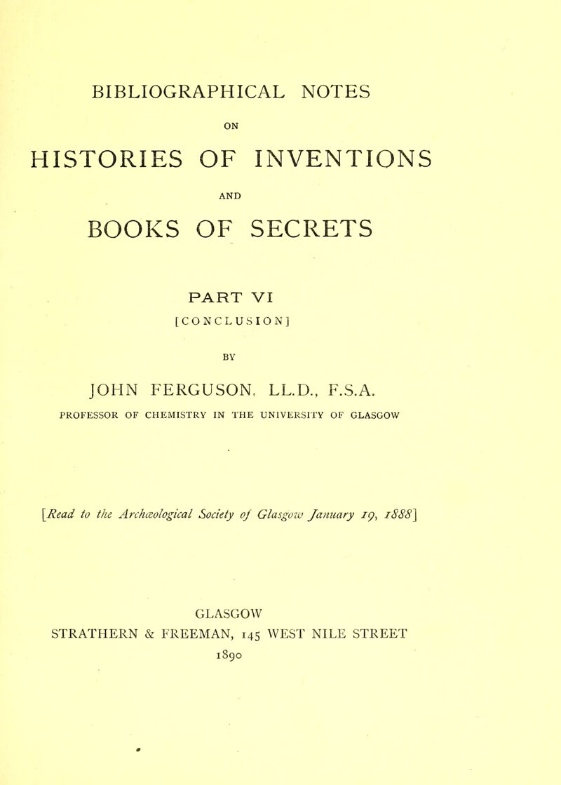 HISTORIES OF INVENTIONS AND BOOKS OF SECRETS PART VI [CONCLUSION] JOHN FERGUSON, LL.D., F.S.A. PROFESSOR OF CHEMISTRY IN THE UNIVERSITY OF GLASGOW \Read to the Archceological Society of Glasgow January 19, iSS8\ GLASGOW STRATHERN & FREEMAN, 145 WEST NILE STREET 1890
