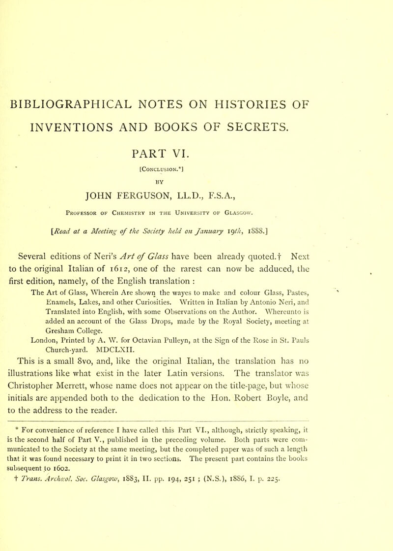 BIBLIOGRAPHICAL NOTES ON HISTORIES OF INVENTIONS AND BOOKS OF SECRETS. PART VI. [Conclusion.*] BY JOHN FERGUSON, LL.D., F.S.A., Professor of Chemistry in the University of Glasgow. \Read at a Meeting of the Society held on January iqth, 1888.] Several editions of Neri’s Art of Glass have been already quoted.'! Next to the original Italian of 1612, one of the rarest can now be adduced, the first edition, namely, of the English translation : The Art of Glass, Wherein Are shown the wayes to make and colour Glass, Pastes, Enamels, Lakes, and other Curiosities. Written in Italian by Antonio Neri, and Translated into English, with some Observations on the Author. Whereunto is added an account of the Glass Drops, made by the Royal Society, meeting at Gresham College. London, Printed by A, W. for Octavian Pulleyn, at the Sign of the Rose in St. Pauls Church-yard. MDCLXII. This is a small 8vo, and, like the original Italian, the translation has no illustrations like what exist in the later Latin versions. The translator was Christopher Merrett, whose name does not appear on the title-page, but whose initials are appended both to the dedication to the Hon. Robert Boyle, and to the address to the reader. * For convenience of reference I have called this Part VI., although, strictly speaking, it is the second half of Part V., published in the preceding volume. Both parts were com- municated to the Society at the same meeting, but the completed paper was of such a length that it was found necessary to print it in two sections. The present part contains the books subsequent to 1602. + Trans. Archceol. Soc. Glasgow, 1883, II. pp. 194, 251 ; (N.S.), 1886, I. p. 225.