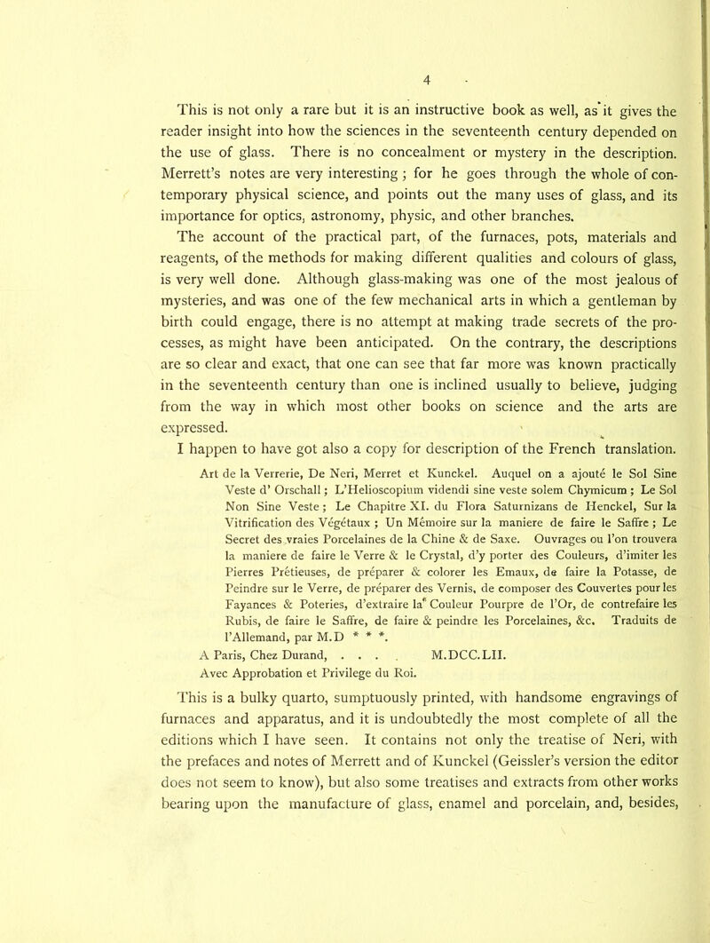 This is not only a rare but it is an instructive book as well, as*it gives the reader insight into how the sciences in the seventeenth century depended on the use of glass. There is no concealment or mystery in the description. Merrett’s notes are very interesting ; for he goes through the whole of con- temporary physical science, and points out the many uses of glass, and its importance for optics, astronomy, physic, and other branches. The account of the practical part, of the furnaces, pots, materials and reagents, of the methods for making different qualities and colours of glass, is very well done. Although glass-making was one of the most jealous of mysteries, and was one of the few mechanical arts in which a gentleman by birth could engage, there is no attempt at making trade secrets of the pro- cesses, as might have been anticipated. On the contrary, the descriptions are so clear and exact, that one can see that far more was known practically in the seventeenth century than one is inclined usually to believe, judging from the way in which most other books on science and the arts are expressed. I happen to have got also a copy for description of the French translation. Art de la Verrerie, De Neri, Merret et Kunckel. Auquel on a ajoute le Sol Sine Veste d’ Orschall; L’Helioscopium videndi sine veste solem Chymicum ; Le Sol Non Sine Veste; Le Chapitre XI. du Flora Saturnizans de Henckel, Sur la Vitrification des Vegetaux ; Un Memoire sur la maniere de faire le Saffre ; Le Secret des vraies Porcelaines de la Chine & de Saxe. Ouvrages ou l’on trouvera la maniere de faire le Verre & le Crystal, d’y porter des Couleurs, d’imiter les Pierres Pretieuses, de preparer & colorer les Emaux, de faire la Potasse, de Peindre sur le Verre, de preparer des Vernis, de composer des Couvertes pour les Fayances & Poteries, d’extraire la1' Couleur Pourpre de l’Or, de contrefaire les Rubis, de faire le Saffre, de faire & peindre les Porcelaines, &c. Traduits de 1’Allemand, par M.D * * *. A Paris, Chez Durand, .... M.DCC.LII. Avec Approbation et Privilege du Roi. This is a bulky quarto, sumptuously printed, with handsome engravings of furnaces and apparatus, and it is undoubtedly the most complete of all the editions which I have seen. It contains not only the treatise of Neri, with the prefaces and notes of Merrett and of Kunckel (Geissler’s version the editor does not seem to know), but also some treatises and extracts from other works bearing upon the manufacture of glass, enamel and porcelain, and, besides,