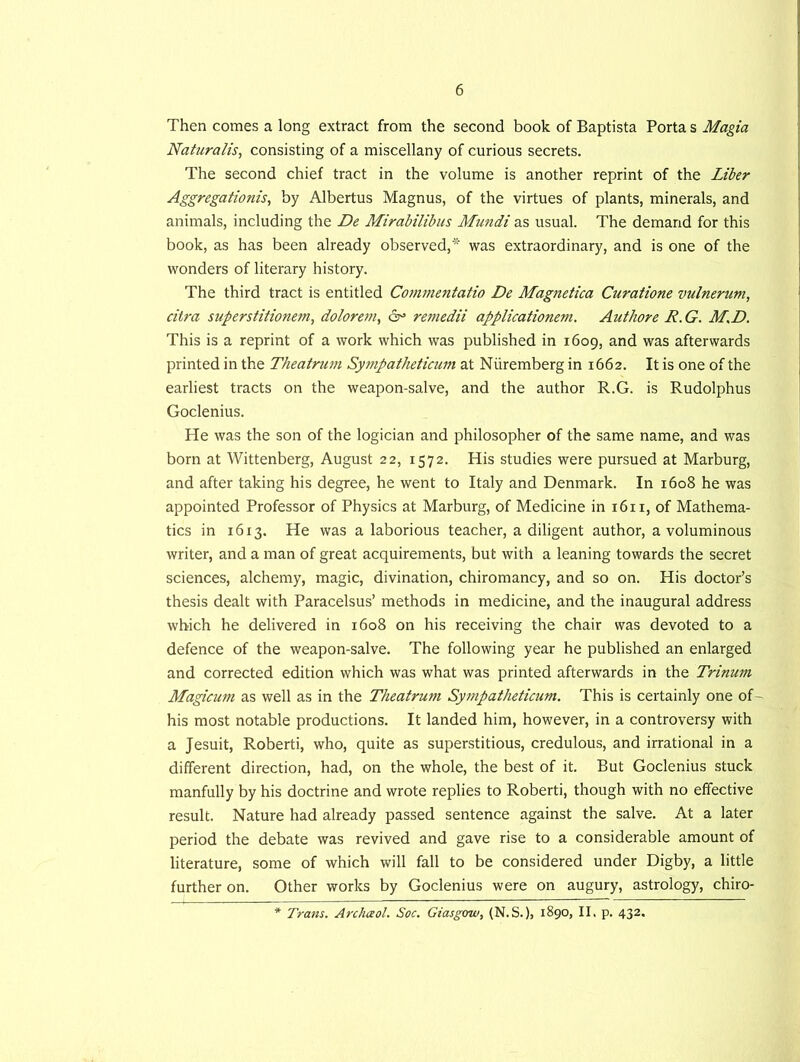 Then comes a long extract from the second book of Baptista Porta s Magia Naturalis, consisting of a miscellany of curious secrets. The second chief tract in the volume is another reprint of the Liber Aggregations, by Albertus Magnus, of the virtues of plants, minerals, and animals, including the De Mirabilibus Mundi as usual. The demand for this book, as has been already observed,* was extraordinary, and is one of the wonders of literary history. The third tract is entitled Commentatio De Magnetica Curatione vulnerum, citra superstitionem, dolorem, 6° reniedii applicationem. Authore R.G. M.D. This is a reprint of a work which was published in 1609, and was afterwards printed in the Theatrum Sympatheticum at Nuremberg in 1662. It is one of the earliest tracts on the weapon-salve, and the author R.G. is Rudolphus Goclenius. He was the son of the logician and philosopher of the same name, and was born at Wittenberg, August 22, 1572. His studies were pursued at Marburg, and after taking his degree, he went to Italy and Denmark. In 1608 he was appointed Professor of Physics at Marburg, of Medicine in 1611, of Mathema- tics in 1613. He was a laborious teacher, a diligent author, a voluminous writer, and a man of great acquirements, but with a leaning towards the secret sciences, alchemy, magic, divination, chiromancy, and so on. His doctor’s thesis dealt with Paracelsus’ methods in medicine, and the inaugural address which he delivered in 1608 on his receiving the chair was devoted to a defence of the weapon-salve. The following year he published an enlarged and corrected edition which was what was printed afterwards in the Trinurn Magicum as well as in the Theatrum Sympatheticum. This is certainly one of- his most notable productions. It landed him, however, in a controversy with a Jesuit, Roberti, who, quite as superstitious, credulous, and irrational in a different direction, had, on the whole, the best of it. But Goclenius stuck manfully by his doctrine and wrote replies to Roberti, though with no effective result. Nature had already passed sentence against the salve. At a later period the debate was revived and gave rise to a considerable amount of literature, some of which will fall to be considered under Digby, a little further on. Other works by Goclenius were on augury, astrology, chiro- * Trans. Archceol. Soc. Giasgow, (N.S.), 1890, II. p. 432.