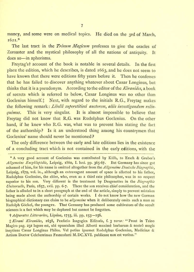 mancy, and some were on medical topics. He died on the 3rd of March, 1621.* The last tract in the Tritium Magicum professes to give the oracles of Zoroaster and the mystical philosophy of all the nations of antiquity. It does so—in aphorisms. Freytag’sf account of the book is notable in several details. In the first place the edition, which he describes, is dated 1663, and he does not seem to have known that there were editions fifty years before it. Then he confesses that he has failed to discover anything whatever about Caesar Longinus, but thinks that it is a pseudonym. According to the editor of the Kiranides, a book of secrets which is referred to below, Caesar Longinus was no other than Goclenius himself. J Next, with regard to the initials R.G., Freytag makes the following remark: Libelli superstitiosi auctorem, a His investigatidum relin- quimus. This is very singular. It is almost impossible to believe that Freytag did not know that R,G. was Rudolphus Goclenius. On the other hand, if he knew who R.G. was, what was to prevent him stating the fact of the authorship? Is it an understood thing among his countrymen that Goclenius’ name should never be mentioned ? The only difference between the early and late editions lies in the existence of a concluding tract which is not contained in the early editions, with the * A very good account of Goclenius was contributed by Kiilb, to Ersch & Gruber’s Allgemeine Encyklopddie, Leipzig, i860, I. lxxi. pp. 365-67. But Germany has since got ashamed of him, for his name is omitted altogether from the Allgemeine Deutsche Biographie, Leipzig, 1879, vol. ix., although an extravagant amount of space is allotted to his father, Rudolphus Goclenius, the elder, who, even as a third rate philosopher, was in no respect superior to his son. Very different is the treatment by Desgenettes in the Biographie Universelle, Paris, 1857, xvii. pp. 6-7. There the son receives chief consideration, and the father is alluded to in a short paragraph at the end of the article, simply to prevent mistakes being made about the authorship of certain works. I do not know how the new German biographical dictionary can claim to be allgemeine when it deliberately omits such a man as Rudolph Gockel, the younger. That Germany has produced some cultivators of the occult sciences is a fact which may be deplored but cannot be forgotten. t Adparatvs Litterarivs, Lipsiae, 1755, iii. pp, 153—156. % Kirani Kiranides, 1638, Prsefatio Isagogica Editoris, f. 3 verso: “ Prout in Trino Magico pag. 231 legere est, ubi opusculum illud Alberti maxim£ barbarum & nostro magis ineptiens Caesar Longinus Philos. Vel potius ipsemet Rodolphus Goclenius, Medicinae & Artium Doctor Celeberrimus Francofurti M.DC.XVI. publicare non est veritus.”