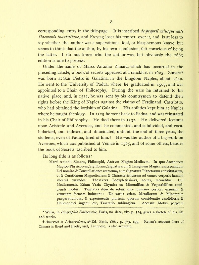 corresponding entry in the title-page. It is inscribed deproprii cuiusque nati Daemonis inquisitione, and Freytag loses his temper over it, and is at loss to say whether the author was a superstitious fool, or blasphemous knave, but seems to think that the author, by his own confession, felt conscious of being the latter. I do not know who the author was, but obviously the 1663 edition is one to possess. Under the name of Marco Antonio Zimara, which has occurred in the preceding article, a book of secrets appeared at Franckfurt in 1625. Zimara* was born at San Pietro in Galatina, in the kingdom Naples, about 1640. He went to the University of Padua, where he graduated in 1507, and was appointed to a Chair of Philosophy, During the wars he returned to his native place, and, in 1522, he was sent by his countrymen to defend their rights before the King of Naples against the claims of Ferdinand Castriotto, who had obtained the lordship of Galatina. His abilities kept him at Naples where he taught theology. In 1525 he went back to Padua, and was reinstated in his Chair of Philosophy. He died there in 1532. He delivered lectures upon Aristotle and Averroes, and he commented, and subdivided, and voca- bularized, and indexed, and dilucidated, until at the end of three years, the students, even of Padua, tired of him.t He was the author of a big work on Averroes, which was published at Venice in 1565, and of some others, besides the book of Secrets ascribed to him. Its long title is as follows: Marci Antonii Zimarae, Philosophi, Antrvm Magico-Medicvm. In quo Arcanorvm Magico-Physicorvm, Sigillorum, Signaturarum& Imaginum Magicarum, secundum Dei nomina & Constellationes astrorum, cum Signatura Planetarum constitutarum, vt & Curationum Magneticarum & Characteristicarum ad omnes corporis humani affectus curandos: Thesavrvs Locvpletissimvs, nouus, reconditus. Cui Medicamenta Etiam Varia Chymica ex Mineralibus & Vegetabilibus confi- ciendi modus : Tractatvs item de rebus, quae humano corpori eximiam & venustam formam inducunt: De variis etiam Metallorum & Minerarum prseparationibus, & experimentis plurimis, quorum consideratio candidioris & Philosophici ingenii est, Tractatio subiungitur. Accessit Motus perpetui * Weiss, in Biographie Vniverselle, Paris, no date, xlv. p. 524, gives a sketch of his life and works. \ Averrols et FAverroisme, 2eEd. Paris, 1861, p. 373, sqq. Renan’s account here of