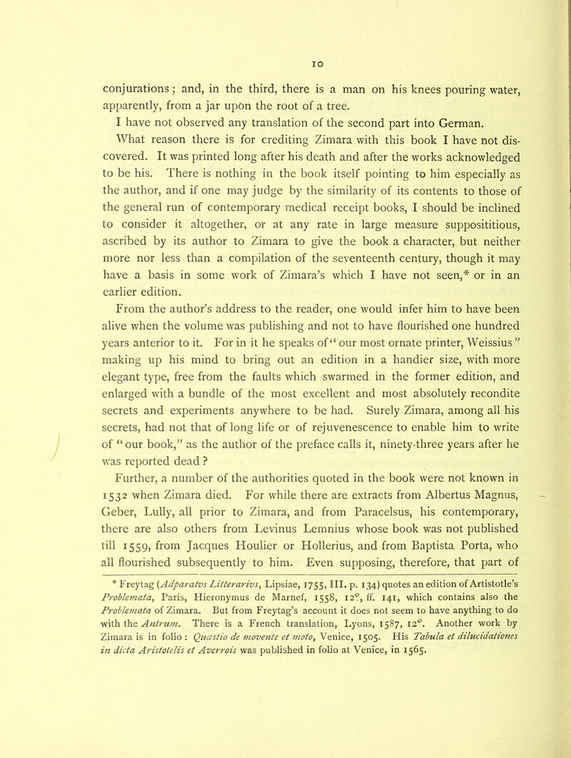 conjurations; and, in the third, there is a man on his knees pouring water, apparently, from a jar upon the root of a tree. I have not observed any translation of the second part into German. What reason there is for crediting Zimara with this book I have not dis- covered. It was printed long after his death and after the works acknowledged to be his. There is nothing in the book itself pointing to him especially as the author, and if one may judge by the similarity of its contents to those of the general run of contemporary medical receipt books, I should be inclined to consider it altogether, or at any rate in large measure supposititious, ascribed by its author to Zimara to give the book a character, but neither more nor less than a compilation of the seventeenth century, though it may have a basis in some work of Zimara’s which I have not seen,* or in an earlier edition. From the author’s address to the reader, one would infer him to have been alive when the volume was publishing and not to have flourished one hundred years anterior to it. For in it he speaks of “ our most ornate printer, Weissius ” making up his mind to bring out an edition in a handier size, with more elegant type, free from the faults which swarmed in the former edition, and enlarged with a bundle of the most excellent and most absolutely recondite secrets and experiments anywhere to be had. Surely Zimara, among all his secrets, had not that of long life or of rejuvenescence to enable him to write of “our book,” as the author of the preface calls it, ninety-three years after he was reported dead ? Further, a number of the authorities quoted in the book were not known in 1532 when Zimara died. For while there are extracts from Albertus Magnus, Geber, Lully, all prior to Zimara, and from Paracelsus, his contemporary, there are also others from Levinus Lemnius whose book was not published till 1559, from Jacques Houlier or Hollerius, and from Baptista Porta, who all flourished subsequently to him. Even supposing, therefore, that part of * Freytag (Adparatvs Litterarivs, Lipsiae, 1755, III. p. 134) quotes an edition of Artistotle’s Problemata, Paris, Hieronymus de Marnef, 1558, 12?, ff. 141, which contains also the Problemata of Zimara. But from Freytag’s account it does not seem to have anything to do with the Antrum. There is a French translation, Lyons, 1587, 120. Another work by Zimara is in folio: Qiiastio de movente et moto, Venice, 1505. His Tabula et dilucidationes in dicta Aristotelis et Averrois was published in folio at Venice, in 1565.