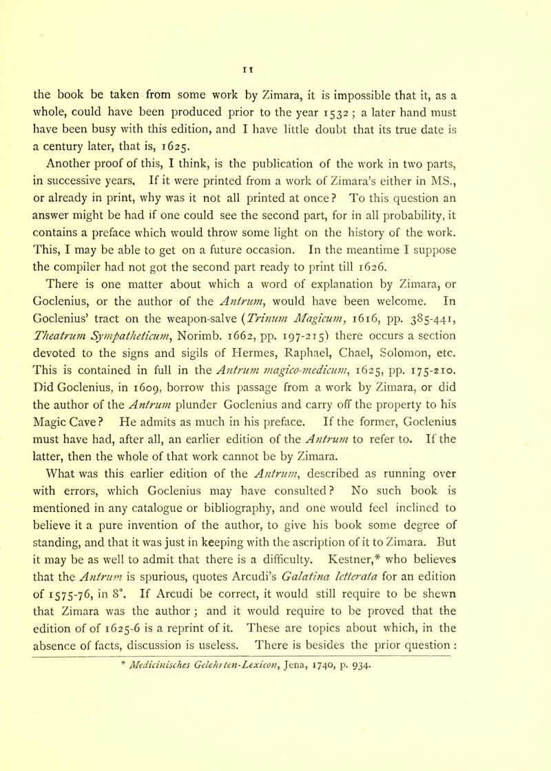 the book be taken from some work by Zimara, it is impossible that it, as a whole, could have been produced prior to the year 1532 ; a later hand must have been busy with this edition, and I have little doubt that its true date is a century later, that is, 1625. Another proof of this, I think, is the publication of the work in two parts, in successive years. If it were printed from a work of Zimara’s either in MS., or already in print, why was it not all printed at once? To this question an answer might be had if one could see the second part, for in all probability, it contains a preface which would throw some light on the history of the work. This, I may be able to get on a future occasion. In the meantime I suppose the compiler had not got the second part ready to print till 1626. There is one matter about which a word of explanation by Zimara, or Goclenius, or the author of the Antrum, would have been welcome. In Goclenius’ tract on the weapon-salve (Tritium Magicum, 1616, pp. 385-441, Theatrum Sympatheticum, Norimb. 1662, pp. 197-215) there occurs a section devoted to the signs and sigils of Hermes, Raphael, Chael, Solomon, etc. This is contained in full in the Antrum magico-medicum, 1625, pp. 175-210. Did Goclenius, in 1609, borrow this passage from a work by Zimara, or did the author of the Antrum plunder Goclenius and carry off the property to his Magic Cave? He admits as much in his preface. If the former, Goclenius must have had, after all, an earlier edition of the Antrum to refer to. If the latter, then the whole of that work cannot be by Zimara. What was this earlier edition of the Antrum, described as running over with errors, which Goclenius may have consulted ? No such book is mentioned in any catalogue or bibliography, and one would feel inclined to believe it a pure invention of the author, to give his book some degree of standing, and that it was just in keeping with the ascription of it to Zimara. But it may be as well to admit that there is a difficulty. Kestner,* who believes that the Antrum is spurious, quotes Arcudi’s Galatina letterata for an edition of 1575-76, in 8°. If Arcudi be correct, it would still require to be shewn that Zimara was the author ; and it would require to be proved that the edition of of 1625-6 is a reprint of it. These are topics about which, in the absence of facts, discussion is useless. There is besides the prior question : * Medicinisches Gelehrten-Lexicon, Jena, 1740, p. 934.